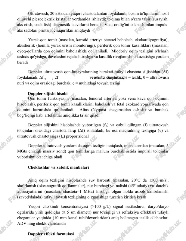 tasvirlarni beradi. vaqt oralig'ini o'lchash bilan impuls-aks sadolari printsipi chuqurlikni aniqlaydi yurak-qon tomir (masalan, karotid arteriya stenozi baholash, ekokardiyografiya), akusherlik (homila yurak urishi monitoringi), periferik qon tomir kasalliklari (masalan, oyoq-qo'llarda qon oqimini baholash)da qo'llaniladi. miqdoriy oqim tezligini o'lchash tashxis qo'yishga, davolashni rejalashtirishga va kasallik rivojlanishini kuzatishga yordam beradi doppler ultratovush qon hujayralarining harakati tufayli chastota siljishidan (δf) foydalanadi. δf ∝ 2f₀vcosθ / c; bu yerda f₀ = manba chastotasi, v = tezlik, θ = ultratovush nuri va oqim orasidagi burchak, c = muhitdagi tovush tezligi doppler siljishi hisobi qon tomir funksiyasini (masalan, femoral arteriya yoki vena kava qon oqimini hisoblash), periferik qon tomir kasalliklarini baholash va fetal ekokardiyografiyada qon oqimini kuzatishda qo‘llaniladi. alias (nyquist chegarasidan oshish) va burchak bog‘liqligi kabi artefaktlar aniqlikka ta’sir qiladi doppler siljishini hisoblashda yuborilgan (f₀) va qabul qilingan (f) ultratovush to'lqinlari orasidagi chastota farqi (δf) ishlatiladi, bu esa maqsadning tezligiga (v) va ultratovush chastotasiga (f₀) proportsional …