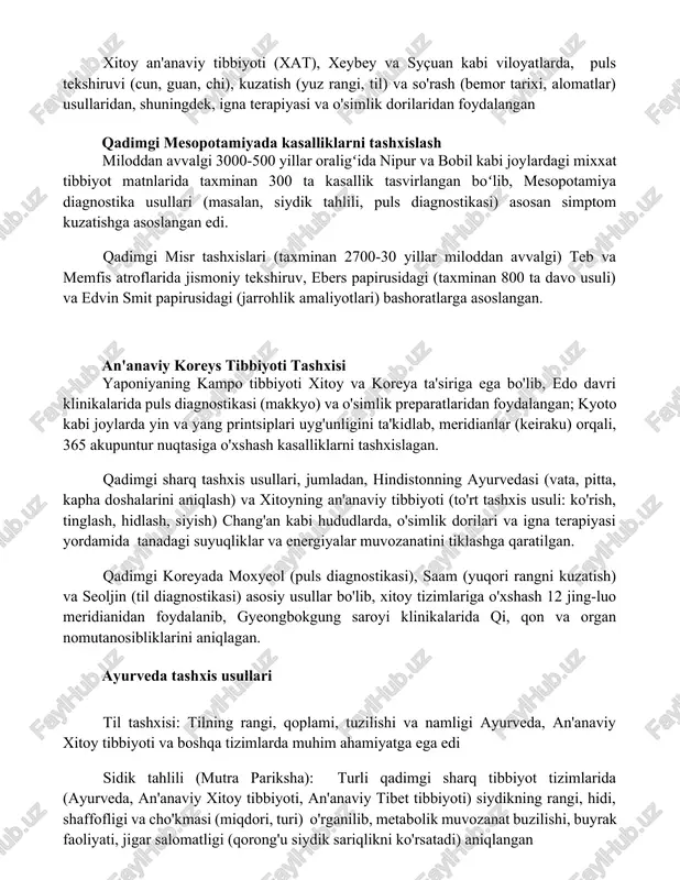 yçuan kabi viloyatlarda, puls tekshiruvi (cun, guan, chi), kuzatish (yuz rangi, til) va so'rash (bemor tarixi, alomatlar) usullaridan, shuningdek, igna terapiyasi va o'simlik dorilaridan foydalangan qadimgi mesopotamiyada kasalliklarni tashxislash miloddan avvalgi 3000-500 yillar oraligʻida nipur va bobil kabi joylardagi mixxat tibbiyot matnlarida taxminan 300 ta kasallik tasvirlangan boʻlib, mesopotamiya diagnostika usullari (masalan, siydik tahlili, puls diagnostikasi) asosan simptom kuzatishga asoslangan edi. qadimgi misr tashxislari (taxminan 2700-30 yillar miloddan avvalgi) teb va memfis atroflarida jismoniy tekshiruv, ebers papirusidagi (taxminan 800 ta davo usuli) va edvin smit papirusidagi (jarrohlik amaliyotlari) bashoratlarga asoslangan. an'anaviy koreys tibbiyoti tashxisi yaponiyaning kampo tibbiyoti xitoy va koreya ta'siriga ega bo'lib, edo davri klinikalarida puls diagnostikasi (makkyo) va o'simlik preparatlaridan foydalangan; kyoto kabi joylarda yin va yang printsiplari uyg'unligini ta'kidlab, meridianlar (keiraku) orqali, 365 akupuntur nuqtasiga o'xshash kasalliklarni tashxislagan. qadimgi sharq tashxis usullari, jumladan, hindistonning ayurvedasi (vata, pitta, kapha doshalarini aniqlash) va xitoyning an'anaviy tibbiyoti (to'rt tashxis usuli: …