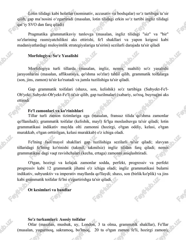 i gramatik toifalar grammatik birliklarni tasniflaydi pragmatika va grammatik tanlov lotin tilidagi kabi holatlar (nominativ, accusativ va boshqalar) soʻz tartibiga taʼsir qilib, gap maʼnosini oʻzgartiradi (masalan, lotin tilidagi erkin soʻz tartibi ingliz tilidagi qatʼiy svo dan farq qiladi) pragmatika grammatikaviy tanlovga (masalan, ingliz tilidagi "siz" va "bir" so'zlarining rasmiyatchilikni aks ettirishi, fe'l shakllari va yapon keigosi kabi madaniyatlardagi muloyimlik strategiyalariga ta'sirini) sezilarli darajada ta'sir qiladi morfologiya: soʻz yasalishi morfologiya turli tillarda (masalan, ingliz, nemis, suahili) so'z yasalishi jarayonlarini (masalan, affiksatsiya, qo'shma so'zlar) tahlil qilib, grammatik toifalarga (son, jins, zamon) ta'sir ko'rsatadi va jumla tuzilishiga ta'sir qiladi. gap grammatik toifalari (shaxs, son, kelishik) so'z tartibiga (subyekt-fe'l-ob'yekt, subyekt-ob'yekt-fe'l) ta'sir qilib, gap tuzilmalari (xabariy, so'roq, buyruq)ni aks ettiradi fe'l zamonlari va ko'rinishlari tillar turli zamon tizimlariga ega (masalan, fransuz tilida qo'shma zamonlar qo'llaniladi); grammatik toifalar (kelishik, mayl) fe'lga moslashuvga ta'sir qiladi; lotin grammatikasi indikativ maylda olti zamonni (hozirgi, o'tgan oddiy, kelasi, o'tgan murakkab, …