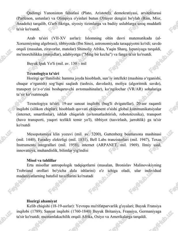 ostonlari) va tasviriy san'at orqali tarqalgan madaniy ta'sir qadimgi yunoniston falsafasi (plato, aristotel), demokratiyasi, arxitekturasi (parfenon, ustunlar) va olimpiya o'yinlari butun o'rtayer dengizi bo'ylab (rim, misr, anadolu) tarqalib, g'arb fikriga, siyosiy tizimlarga va badiiy uslublarga uzoq muddatli ta'sir ko'rsatdi. arab ta'siri (vii-xv asrlar): islomning oltin davri matematikada (al-xorazmiyning algebrasi), tibbiyotda (ibn sino), astronomiyada taraqqiyotni ko'rdi; savdo orqali (masalan, ziravorlar, matolar) shimoliy afrika, yaqin sharq, ispaniyaga tarqaldi, me'morchilikka (masjidlar), adabiyotga ("ming bir kecha") va fanga ta'sir ko'rsatdi. buyuk ipak yo'li (mil. av. 130 – mil texnologiya ta'siri hozirgi qoʻllanilishi: hamma joyda hisoblash, sunʼiy intellekt (mashina oʻrganishi, chuqur oʻrganish) sogʻliqni saqlash (tashxis, davolash), moliya (algoritmik savdo), transport (oʻz-oʻzini boshqaruvchi avtomashinalar), koʻngilochar (vr/ar) sohalariga taʼsir koʻrsatmoqda texnologiya ta'siri: 19-asr sanoat inqilobi (bug'li dvigatellar), 20-asr raqamli inqilobi (silikon chiplar), hisoblash quvvati eksponent o'sishi global kommunikatsiyalar (internet, smartfonlar), ishlab chiqarish (avtomatlashtirish, robototexnika), transport (havo transporti, yuqori tezlikli temir yo'l), tibbiyot (tasvirlash, jarrohlik) ga ta'sir ko'rsatdi …