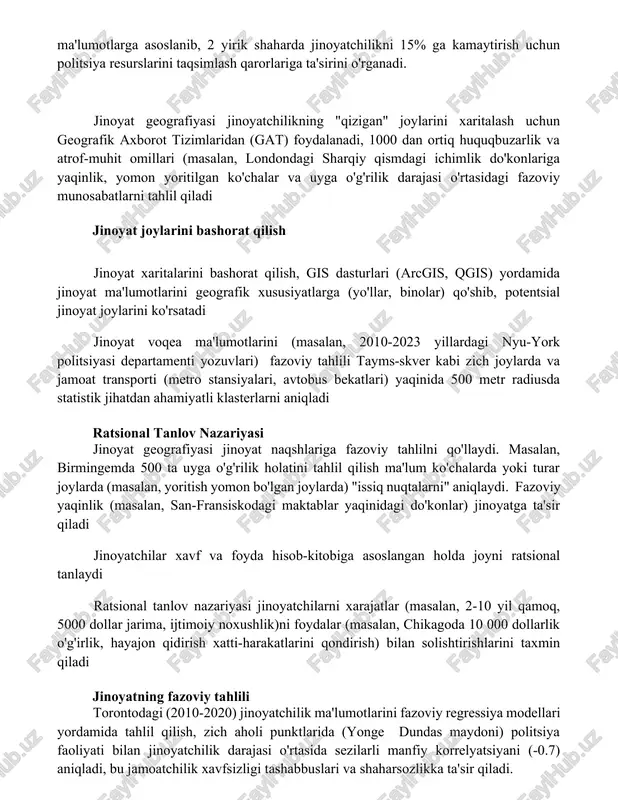 qilish jinoyat xaritalarini bashorat qilish, gis dasturlari (arcgis, qgis) yordamida jinoyat ma'lumotlarini geografik xususiyatlarga (yo'llar, binolar) qo'shib, potentsial jinoyat joylarini ko'rsatadi jinoyat voqea ma'lumotlarini (masalan, 2010-2023 yillardagi nyu-york politsiyasi departamenti yozuvlari) fazoviy tahlili tayms-skver kabi zich joylarda va jamoat transporti (metro stansiyalari, avtobus bekatlari) yaqinida 500 metr radiusda statistik jihatdan ahamiyatli klasterlarni aniqladi ratsional tanlov nazariyasi jinoyat geografiyasi jinoyat naqshlariga fazoviy tahlilni qo'llaydi. masalan, birmingemda 500 ta uyga o'g'rilik holatini tahlil qilish ma'lum ko'chalarda yoki turar joylarda (masalan, yoritish yomon bo'lgan joylarda) "issiq nuqtalarni" aniqlaydi. fazoviy yaqinlik (masalan, san-fransiskodagi maktablar yaqinidagi do'konlar) jinoyatga ta'sir qiladi jinoyatchilar xavf va foyda hisob-kitobiga asoslangan holda joyni ratsional tanlaydi ratsional tanlov nazariyasi jinoyatchilarni xarajatlar (masalan, 2-10 yil qamoq, 5000 dollar jarima, ijtimoiy noxushlik)ni foydalar (masalan, chikagoda 10 000 dollarlik o'g'irlik, hayajon qidirish xatti-harakatlarini qondirish) bilan solishtirishlarini taxmin qiladi jinoyatning fazoviy tahlili torontodagi (2010-2020) jinoyatchilik ma'lumotlarini fazoviy regressiya modellari yordamida tahlil qilish, zich aholi punktlarida …