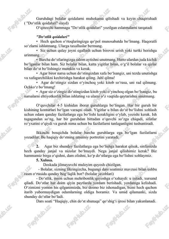 iyat ulashaylik. - mening qoʻlimda yumshoq oʻyinchoq bor. yonimdagi talabaga uzataman. shu bilan birga, men uni nomi bilan chaqiraman va unga yoqimli soʻz aytaman. "maqtov" oʻyini oʻynalmoqda ("maqtov" slaydlari koʻrsatilgan) 4. "doʻstlik qoidalari" - yigitlar! hamma joyda qoidalar bor. masalan, yoʻl harakati qoidalari, talabalar uchun qoidalar va boshqalar. doʻstlik qoidalari bormi? keling, koʻp doʻstlarga ega boʻlishimizga qanday qoidalar yordam berishi haqida oʻylab koʻraylik? guruhdagi bolalar qoidalarni muhokama qilishadi va keyin chaqirishadi ( "doʻstlik qoidalari" slayd) oʻqituvchi hammaga "doʻstlik qoidalari" yozilgan eslatmalarni tarqatadi "doʻstlik qoidalari" • hech qachon oʻrtoqlaringizga qoʻpol munosabatda boʻlmang. haqoratli soʻzlarni ishlatmang. ularga taxalluslar bermang. • siz uchun qulay joyni egallash uchun birovni urish yoki turtki berishga urinmang. • barcha doʻstlaringizga salom aytishni unutmang. hatto ulardan juda kichik boʻlganlar bilan ham. siz bolalar bilan, katta yigitlar bilan, oʻgʻil bolalar va qizlar bilan doʻst boʻlishingiz mumkin va kerak. • agar biror narsa uchun doʻstingizdan xafa boʻlsangiz, uni tezda unutishga …