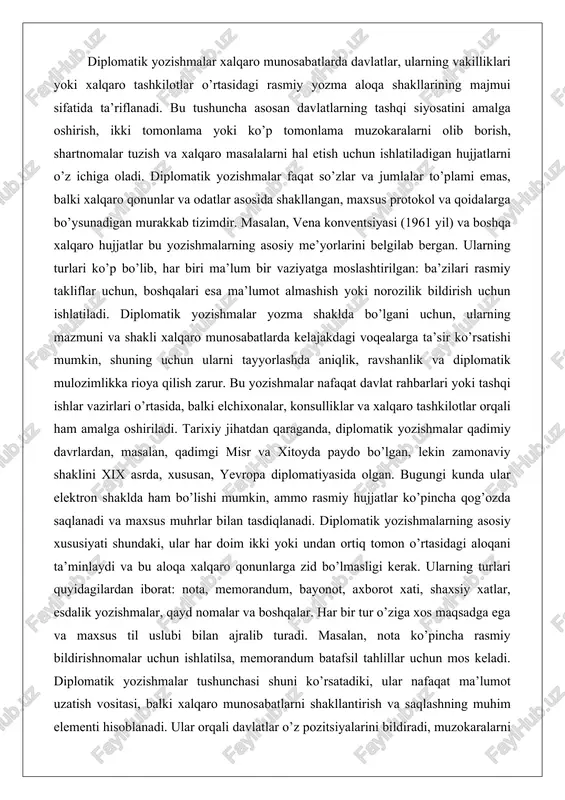 anda, diplomatik yozishmalar qadimiy davrlardan, masalan, qadimgi misr va xitoyda paydo bo’lgan, lekin zamonaviy shaklini xix asrda, xususan, yevropa diplomatiyasida olgan. bugungi kunda ular elektron shaklda ham bo’lishi mumkin, ammo rasmiy hujjatlar ko’pincha qog’ozda saqlanadi va maxsus muhrlar bilan tasdiqlanadi. diplomatik yozishmalarning asosiy xususiyati shundaki, ular har doim ikki yoki undan ortiq tomon o’rtasidagi aloqani ta’minlaydi va bu aloqa xalqaro qonunlarga zid bo’lmasligi kerak. ularning turlari quyidagilardan iborat: nota, memorandum, bayonot, axborot xati, shaxsiy xatlar, esdalik yozishmalar, qayd nomalar va boshqalar. har bir tur o’ziga xos maqsadga ega va maxsus til uslubi bilan ajralib turadi. masalan, nota ko’pincha rasmiy bildirishnomalar uchun ishlatilsa, memorandum batafsil tahlillar uchun mos keladi. diplomatik yozishmalar tushunchasi shuni ko’rsatadiki, ular nafaqat ma’lumot uzatish vositasi, balki xalqaro munosabatlarni shakllantirish va saqlashning muhim elementi hisoblanadi. ular orqali davlatlar o’z pozitsiyalarini bildiradi, muzokaralarni boshlaydi yoki yakunlaydi, shuningdek, xalqaro voqealarga munosabat bildiradi. bu tushunchaning kengayishi bilan, diplomatik yozishmalar bugungi kunda …