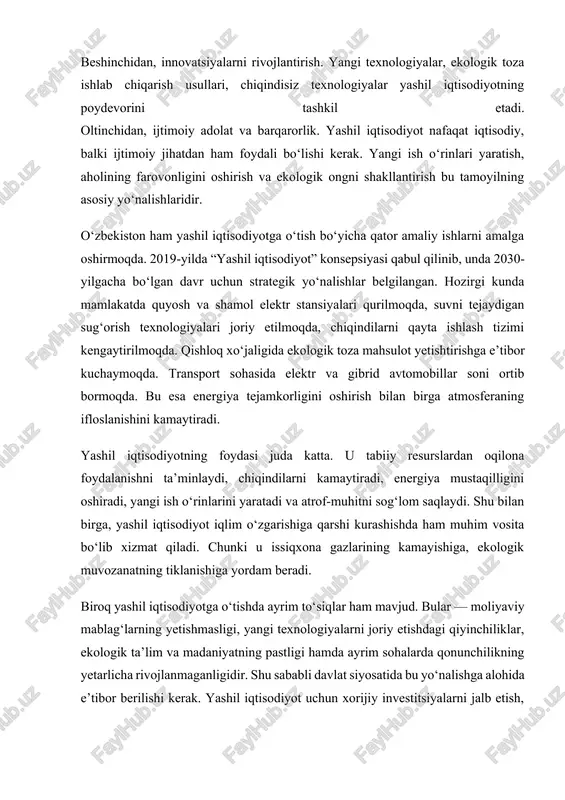 ogik ta’lim va madaniyatning pastligi hamda ayrim sohalarda qonunchilikning yetarlicha rivojlanmaganligidir. shu sababli davlat siyosatida bu yo‘nalishga alohida e’tibor berilishi kerak. yashil iqtisodiyot uchun xorijiy investitsiyalarni jalb etish, ekologik loyihalarni moliyalashtirish va aholining ekologik ongini oshirish dolzarb vazifalardan hisoblanadi. xulosa qilib aytganda, yashil iqtisodiyot bugungi kunda har bir mamlakatning barqaror rivojlanish yo‘lida eng muhim yo‘nalishlardan biridir. u nafaqat iqtisodiy o‘sishni, balki insonlarning hayot sifati va tabiatning sog‘lom holatini ham ta’minlaydi. yashil iqtisodiyotga o‘tish orqali iqtisodiyotning barqarorligi, energiya mustaqilligi, ekologik xavfsizlik va ijtimoiy farovonlik bir vaqtning o‘zida rivojlanadi. bu yo‘l insoniyat kelajagi uchun toza tabiat va sog‘lom hayot sharoitini yaratishning eng to‘g‘ri yo‘nalishidir. yashil iqtisodiyotning foydalari va kamchiliklari haqida yashil iqtisodiyot bugungi kunda har bir mamlakat uchun muhim yo‘nalish hisoblanadi. bu tizim nafaqat iqtisodiy rivojlanishni ta’minlaydi, balki atrof-muhitni asrashga ham katta hissa qo‘shadi. yashil iqtisodiyotning bir qancha foydali jihatlari mavjud. birinchidan, yashil iqtisodiyot atrof-muhitni muhofaza qiladi. unda chiqindilarni kamaytirish, tabiiy resurslardan …