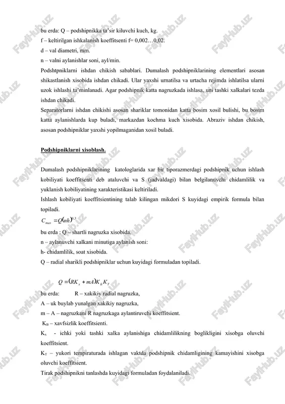 tempiraturada ishlagan vaktda podshipnik chidamligining kamayishini xisobga oluvchi koeffitsient. tirak podshipnikni tanlashda kuyidagi formuladan foydalaniladi. masalan valdagi uk buylab yunalgan nagruzka a birinchi podshipnikka, ta’sir kilsin, bu xolda uning keltirilgan nagruzkasi. ikkinchi podshipnik uchun radial nagruzkaning uk buylab yunalgan tashkil etuvchisining kiymati kuyidagi formula bilan topiladi. bu erda: β – kontakt burchagi. dumalash podshipniklarida ishlatiladigan moylarni ikki guruxga bulish mumkin: a – suyuk moylar – mineral moylar: b – konsistent moylar – kuyuk moylar: aylanuvchi xalkaning minutiga aylanishlar soni 50 dan kam bulganda va val nagruzkasi bilan tuxtab – tuxtab ishlasa (masalan, yuk kutaruvchi mashinalarda) podshipniklarni statik yuk kutara olish kobiliyatiga xisoblash kerak. statik yuk kutara olish kobiliyatiga karab podshipniklar kuyidagiga asosan tanlanadi: q ≤ qct bu erda q – podshipnikka ta’sir kiluvchi nagruzka. qct – podshipnikning statik yuk kutara olish kobiliyati (ruxsat etiladigan statik nagruzka), uning kiymati jadvalda beriladi. sirpanish podshipniklari. aylanuvchi uk va vallar uzlarining shiplari yoki buyinlari …