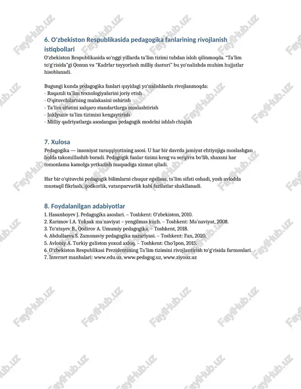kasini oshirish - ta’lim sifatini xalqaro standartlarga moslashtirish - inklyuziv ta’lim tizimini kengaytirish - milliy qadriyatlarga asoslangan pedagogik modelni ishlab chiqish 7. xulosa pedagogika — insoniyat taraqqiyotining asosi. u har bir davrda jamiyat ehtiyojiga moslashgan holda takomillashib boradi. pedagogik fanlar tizimi keng va serqirra bo‘lib, shaxsni har tomonlama kamolga yetkazish maqsadiga xizmat qiladi. har bir o‘qituvchi pedagogik bilimlarni chuqur egallasa, ta’lim sifati oshadi, yosh avlodda mustaqil fikrlash, ijodkorlik, vatanparvarlik kabi fazilatlar shakllanadi. 8. foydalanilgan adabiyotlar 1. hasanboyev j. pedagogika asoslari. – toshkent: o‘zbekiston, 2010. 2. karimov i.a. yuksak ma’naviyat – yengilmas kuch. – toshkent: ma’naviyat, 2008. 3. to‘xtayev b., qodirov a. umumiy pedagogika. – toshkent, 2018. 4. abdullaeva s. zamonaviy pedagogika nazariyasi. – toshkent: fan, 2020. 5. avloniy a. turkiy guliston yoxud axloq. – toshkent: cho‘lpon, 2015. 6. o‘zbekiston respublikasi prezidentining ta’lim tizimini rivojlantirish to‘g‘risida farmonlari. 7. internet manbalari: www.edu.uz, www.pedagog.uz, www.ziyouz.uz /docprops/thumbnail.jpeg