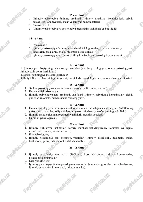 , jamoalar, ommaviy xodisalar, boshkaruv, shaxs, muomala psixologiyasi) 3. ijtimoiy psixologiya fani tarixi.(1908 yil, sotsiologik, psixologik yondashuv). 17 - variant 1. ijtimoiy psixologiyaning uch nazariy manbalari.(xalklar psixologiyasi, omma psixologiyasi, ijtimoiy xulk atvor instinktlari) 2. sotsial psixologiya metodini tushunish 3. ilmiy bilim rivojlanishining zamonaviy bosqichida metadologik muammolar ahamiyatini usishi. 18 - variant 1. xalklar psixologiyasi nazariy manbasi xakida.(xalk, millat, individ) 2. ekzistentsial psixologiya. 3. ijtimoiy psixologiya fani predmeti, vazifalari (ijtimoiy, psixologik konuniyatlar, kichik guruxlar muomala, raxbar, shaxs psixologiyasi). 19 - variant 1. omma psixologiyasi nazariyasi asoslari va unda kuzatiladigan shaxs belgilari.(sifatlarning yukolishi, xissiyotlar, akliy sifatlarning yukolishi, shaxsiy mas’uliyatning yukolishi) 2. ijtimoiy psixologiya fani predmeti, vazifalari, urganish soxalari. 3. guruhlar psixologiyasi,. 20 - variant 1. ijtimoiy xulk-atvor instinktlari nazariy manbasi xakida(ijtimoiy xodisalar va tugma instinktlar, xissiyot, kurash instinkti). 2. etnopsixologiya, 3. ijtimoiy psixologiya fani predmeti, vazifalari (ijtimoiy, psixologik, muomala, shaxs, boshkaruv, gurux, oila, sanoat ishlab chikarishi). 21 - variant 1. ijtimoiy psixologiya …