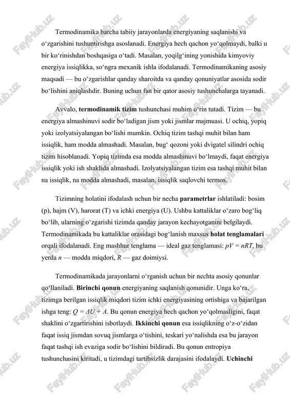 ikkinchi qonun esa issiqlikning o‘z-o‘zidan faqat issiq jismdan sovuq jismlarga o‘tishini, teskari yo‘nalishda esa bu jarayon faqat tashqi ish evaziga sodir bo‘lishini bildiradi. bu qonun entropiya tushunchasini kiritadi, u tizimdagi tartibsizlik darajasini ifodalaydi. uchinchi qonun mutlaq nol haroratda tizim entropiyasi minimal qiymatga ega bo‘lishini aytadi. termodinamik jarayonlarni tushunish uchun issiqlik va ish tushunchalarini farqlash zarur. issiqlik — bu tizimlar orasidagi harorat farqi natijasida energiya almashinuvi shaklidir, ish esa tashqi kuchlar ta’sirida energiyaning uzatilish shaklidir. masalan, gaz kengayganda atrof-muhitga ish bajaradi, aksincha, siqilganda tashqi muhit gaz ustida ish bajaradi. shu tarzda, energiya doimo turli shakllarda aylanib yuradi, ammo umumiy miqdori o‘zgarmaydi. termodinamikaning amaliy ahamiyati beqiyosdir. bug‘ dvigatellari, ichki yonuv dvigatellari, sovutgichlar, issiqlik nasoslari va elektr stansiyalari faoliyati aynan termodinamik qonuniyatlarga asoslanadi. shuningdek, bu fan kimyoviy reaksiyalar issiqlik effektlarini, moddalarning fazaviy o‘zgarishlarini, ekologik jarayonlarni va hatto biologik energetikani tahlil etishda qo‘llaniladi. termodinamika, shuningdek, mikro va makro darajadagi hodisalarni bog‘lovchi ko‘prik vazifasini bajaradi. …