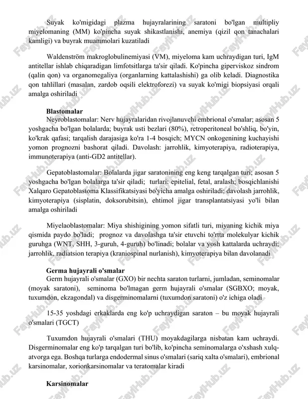 nachalari kamligi) va buyrak muammolari kuzatiladi waldenström makroglobulinemiyasi (vm), miyeloma kam uchraydigan turi, igm antitellar ishlab chiqaradigan limfotsitlarga ta'sir qiladi. ko'pincha giperviskoz sindrom (qalin qon) va organomegaliya (organlarning kattalashishi) ga olib keladi. diagnostika qon tahlillari (masalan, zardob oqsili elektroforezi) va suyak ko'migi biopsiyasi orqali amalga oshiriladi blastomalar neyroblastomalar: nerv hujayralaridan rivojlanuvchi embrional o'smalar; asosan 5 yoshgacha bo'lgan bolalarda; buyrak usti bezlari (80%), retroperitoneal bo'shliq, bo'yin, ko'krak qafasi; tarqalish darajasiga ko'ra 1-4 bosqich; mycn onkogenining kuchayishi yomon prognozni bashorat qiladi. davolash: jarrohlik, kimyoterapiya, radioterapiya, immunoterapiya (anti-gd2 antitellar). gepatoblastomalar: bolalarda jigar saratonining eng keng tarqalgan turi; asosan 5 yoshgacha bo'lgan bolalarga ta'sir qiladi; turlari: epitelial, fetal, aralash; bosqichlanishi xalqaro gepatoblastoma klassifikatsiyasi bo'yicha amalga oshiriladi; davolash jarrohlik, kimyoterapiya (sisplatin, doksorubitsin), ehtimol jigar transplantatsiyasi yo'li bilan amalga oshiriladi miyelaoblastomalar: miya shishigining yomon sifatli turi, miyaning kichik miya qismida paydo bo'ladi; prognoz va davolashga ta'sir etuvchi to'rtta molekulyar kichik guruhga (wnt, shh, 3-guruh, 4-guruh) bo'linadi; …