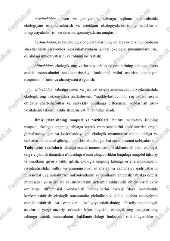 ga estetik munosabatini rivojlantirishdagi funksional rolini, ahamiyatini va ta’sir imkoniyatlarini ko’rsatish; uchinchidan, ekologik ong globallashuvi sharoitida tabiatga estetik munosabatda: milliylik va umuminsoniylik, an’aaviylik va zamonaviylik uyg’unligini determinlashtiruvchi omillar tizimini aniqlash; to’rtinchidan, inson va jamiyatning tabiatga oqilona munosabatida ekologiyani estetikalashtirish va estetikani ekologiyalashtirish yo’nalishlarini integrasiyalashtirish xarakterini, qonuniyatlarini aniqlash; beshinchidan, shaxs ekologik ong darajalarining tabiatga estetik munosabatni shakllantirish jarayonida keskinlashayotgan global ekologik muammolarni hal qilishdagi imkoniyatlarini va rolinini ko’rsatish; oltinchidan, ekologik ong va boshqa sub’ektiv omillarining tabiatga shaxs estetik munosabatini shakllantirishdagi funksional rolini oshirish qonuniyati maqomini, o’rnini va ahamiyatini o’rganish; ettinchidan, tabiatga inson va jamiyat estetik munosabatni rivojlantirishda ekologik ong imkoniyatlari reallashuvini, “moddiylashuvini”ni rag’batlantiruvchi ob’ektiv shart-sharoitlar va sub’ektiv omillarga differensial yondashish usul-vositalarini takomillashtirish zaruriyati bilan belgilanadi. ilmiy izlanishning maqsad va vazifalari: bitiruv malakaviy ishining maqsadi ekologik ongning tabiatga estetik munosabatlarini shakllantirish orqali globallashayotgan va keskinlashayotgan ekologik muammolar oldini olishga va oqibatlarini bartaraf qilishga faol ishtirok qiladigan barkamol insonni tarbiyalashdir. tadqiqotni vazifalari: tabiatga …