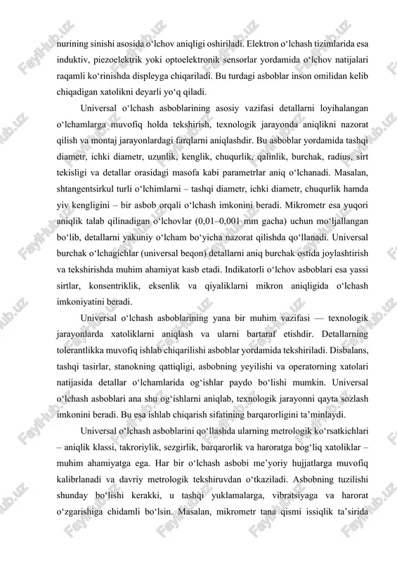 ash asboblarining yana bir muhim vazifasi — texnologik jarayonlarda xatoliklarni aniqlash va ularni bartaraf etishdir. detallarning tolerantlikka muvofiq ishlab chiqarilishi asboblar yordamida tekshiriladi. disbalans, tashqi tasirlar, stanokning qattiqligi, asbobning yeyilishi va operatorning xatolari natijasida detallar o‘lchamlarida og‘ishlar paydo bo‘lishi mumkin. universal o‘lchash asboblari ana shu og‘ishlarni aniqlab, texnologik jarayonni qayta sozlash imkonini beradi. bu esa ishlab chiqarish sifatining barqarorligini ta’minlaydi. universal o‘lchash asboblarini qo‘llashda ularning metrologik ko‘rsatkichlari – aniqlik klassi, takroriylik, sezgirlik, barqarorlik va haroratga bog‘liq xatoliklar – muhim ahamiyatga ega. har bir o‘lchash asbobi me’yoriy hujjatlarga muvofiq kalibrlanadi va davriy metrologik tekshiruvdan o‘tkaziladi. asbobning tuzilishi shunday bo‘lishi kerakki, u tashqi yuklamalarga, vibratsiyaga va harorat o‘zgarishiga chidamli bo‘lsin. masalan, mikrometr tana qismi issiqlik ta’sirida kengaymasligi uchun maxsus po‘lat yoki qattiq qotishmalardan yasaladi. indikator asboblari esa tashqi tebranishni yutadigan amortizatorlarga ega bo‘ladi. universal o‘lchash asboblari metrologik nazoratda yuqori aniqlik va ishonchlilikni ta’minlaydi. o‘lchov operatsiyalarida to‘g‘ri o‘lchash bazasini tanlash, asbobni detalga to‘g‘ri …
