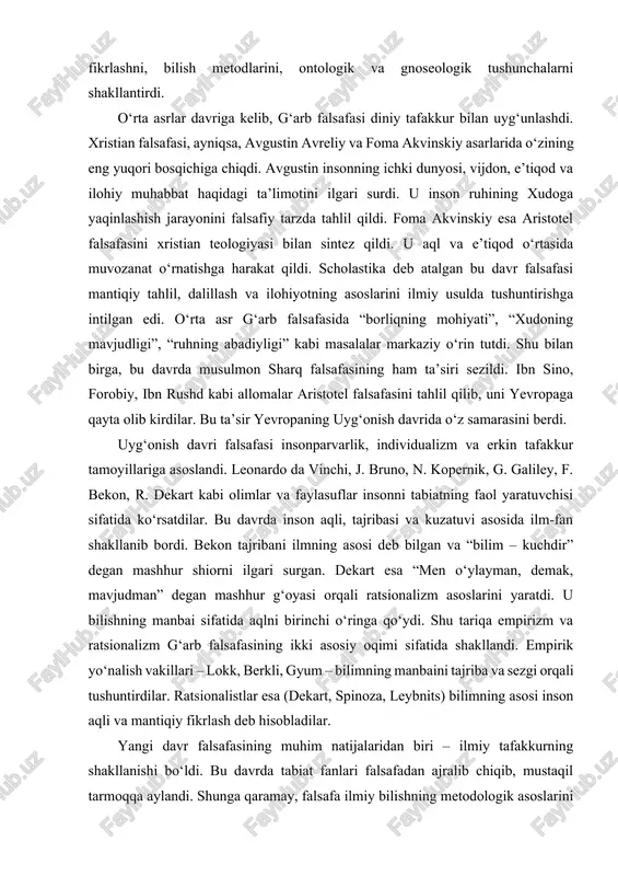 tuvchisi sifatida ko‘rsatdilar. bu davrda inson aqli, tajribasi va kuzatuvi asosida ilm-fan shakllanib bordi. bekon tajribani ilmning asosi deb bilgan va “bilim – kuchdir” degan mashhur shiorni ilgari surgan. dekart esa “men o‘ylayman, demak, mavjudman” degan mashhur g‘oyasi orqali ratsionalizm asoslarini yaratdi. u bilishning manbai sifatida aqlni birinchi o‘ringa qo‘ydi. shu tariqa empirizm va ratsionalizm g‘arb falsafasining ikki asosiy oqimi sifatida shakllandi. empirik yo‘nalish vakillari – lokk, berkli, gyum – bilimning manbaini tajriba va sezgi orqali tushuntirdilar. ratsionalistlar esa (dekart, spinoza, leybnits) bilimning asosi inson aqli va mantiqiy fikrlash deb hisobladilar. yangi davr falsafasining muhim natijalaridan biri – ilmiy tafakkurning shakllanishi bo‘ldi. bu davrda tabiat fanlari falsafadan ajralib chiqib, mustaqil tarmoqqa aylandi. shunga qaramay, falsafa ilmiy bilishning metodologik asoslarini belgilab berdi. immanuil kant bu davr falsafasida inqilob yasadi. u “sof aql tanqidi” asarida inson bilish imkoniyatlarini tahlil qilib, bilish jarayonida aqlning faol rolini asoslab berdi. kantning “narsa o‘zida” va “narsa …