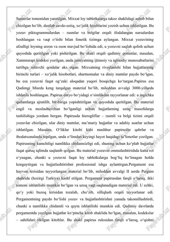 ga tashilishiga yordam bergan. papirusda hierogliflar – rasmli va belgi tizimi orqali yozuvlar chizilgan, ular diniy matnlar, maʼmuriy hujjatlar va adabiy asarlar uchun ishlatilgan. masalan, oʻliklar kitobi kabi mashhur papiruslar qabrlar va ibodatxonalarda topilgan, unda oʻlimdan keyingi hayot haqidagi taʼlimotlar yozilgan. papirusning kamchiligi namlikka chidamsizligi edi, shuning uchun koʻplab hujjatlar faqat quruq iqlimda saqlanib qolgan. bu material yozuvni ommalashtirishda katta rol oʻynagan, chunki u yozuvni faqat loy tabletkalarga bogʻliq boʻlmagan holda kengaytirgan va hujjatlashtirishni professional ishga aylantirgan.pergament esa hayvon terisidan tayyorlangan material boʻlib, miloddan avvalgi ii asrda pergam shahrida (hozirgi turkiya) kashf etilgan. pergament papirusdan farqli oʻlaroq, ikki tomoni ishlatilishi mumkin boʻlgan va uzoq vaqt saqlanadigan material edi. u echki, qoʻy yoki buzoq terisidan tozalab, choʻzib, silliqlash orqali tayyorlanar edi. pergamentning paydo boʻlishi yozuv va hujjatlashtirishni yanada takomillashtirdi, chunki u namlikka chidamli va qayta ishlatilishi mumkin edi. qadimiy davrlarda pergamentda yozilgan hujjatlar koʻpincha kitob shaklida boʻlgan, masalan, kodekslar – sahifalari …