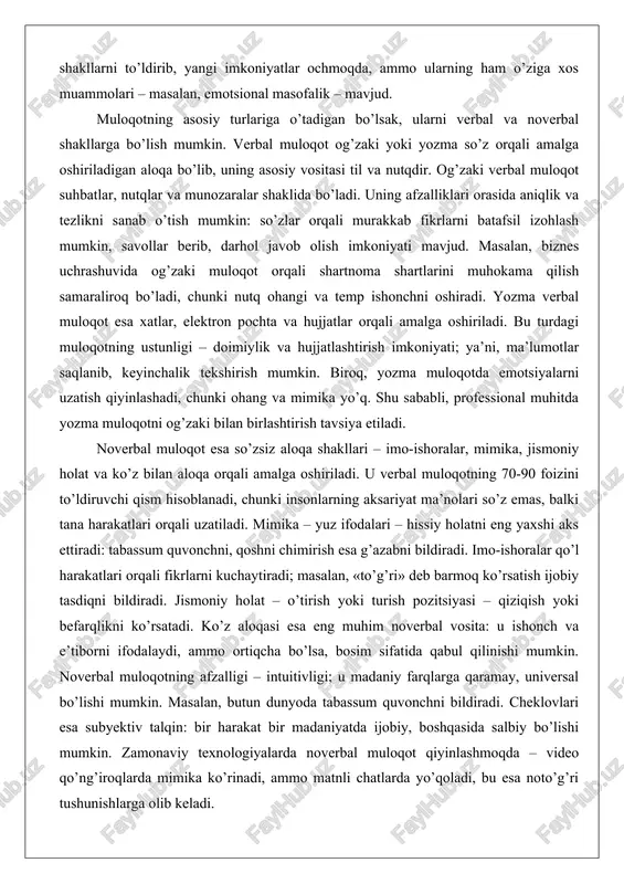 di, chunki insonlarning aksariyat ma’nolari so’z emas, balki tana harakatlari orqali uzatiladi. mimika – yuz ifodalari – hissiy holatni eng yaxshi aks ettiradi: tabassum quvonchni, qoshni chimirish esa g’azabni bildiradi. imo-ishoralar qo’l harakatlari orqali fikrlarni kuchaytiradi; masalan, «to’g’ri» deb barmoq ko’rsatish ijobiy tasdiqni bildiradi. jismoniy holat – o’tirish yoki turish pozitsiyasi – qiziqish yoki befarqlikni ko’rsatadi. ko’z aloqasi esa eng muhim noverbal vosita: u ishonch va e’tiborni ifodalaydi, ammo ortiqcha bo’lsa, bosim sifatida qabul qilinishi mumkin. noverbal muloqotning afzalligi – intuitivligi; u madaniy farqlarga qaramay, universal bo’lishi mumkin. masalan, butun dunyoda tabassum quvonchni bildiradi. cheklovlari esa subyektiv talqin: bir harakat bir madaniyatda ijobiy, boshqasida salbiy bo’lishi mumkin. zamonaviy texnologiyalarda noverbal muloqot qiyinlashmoqda – video qo’ng’iroqlarda mimika ko’rinadi, ammo matnli chatlarda yo’qoladi, bu esa noto’g’ri tushunishlarga olib keladi. verbal va noverbal muloqot o’rtasidagi o’zaro bog’liqlikni chuqurroq tahlil qiladigan bo’lsak, ular birgalikda to’liq aloqa tizimini shakllantiradi. verbal qism ma’noni aniqlaydi, noverbal esa …