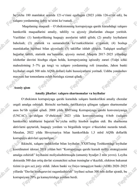 amning ijobiy ta’sirini ko‘rsatadi. maqolaning maqsadi – o‘zbekistonning korrupsiyaga qarshi kurashdagi xalqaro hamkorlik maqsadlarini amaliy, tahliliy va qiyosiy jihatlardan chuqur yoritish. vazifalar: (1) hamkorlikning huquqiy asoslarini tahlil qilish; (2) amaliy loyihalarni baholash; (3) statistik va samaradorlik ko‘rsatkichlarini o‘rganish; (4) boshqa mamlakatlar tajribasi bilan qiyoslash; (5) takliflar ishlab chiqish. tadqiqot usullari: hujjatlar tahlili, statistik ma’lumotlar, qiyosiy metod. maqola 2017–2025 yillardagi islohotlar davrini hisobga olgan holda, korrupsiyaning iqtisodiy zarari (yalpi ichki mahsulotning 5–7% ga teng) va xalqaro yordamning roli (masalan, jahon banki loyihalari orqali 500 mln aqsh dollari) kabi hususiyatlarni yoritadi. ushbu yondashuv mavzuni har tomonlama ochib berishga xizmat qiladi. asosiy qism amaliy jihatlar: xalqaro shartnomalar va loyihalar o‘zbekiston korrupsiyaga qarshi kurashda xalqaro hamkorlikni amaliy choralar orqali amalga oshiradi. birinchi navbatda, ratifikatsiya qilingan xalqaro shartnomalar asos bo‘lib xizmat qiladi. 2008 yilda bmtning korrupsiyaga qarshi konvensiyasiga (uncac) qo‘shilgan o‘zbekiston 2023 yilda konvensiyaning 4-bob (xalqaro hamkorlik) talablarini bajarish bo‘yicha milliy hisobot taqdim etdi. bu …