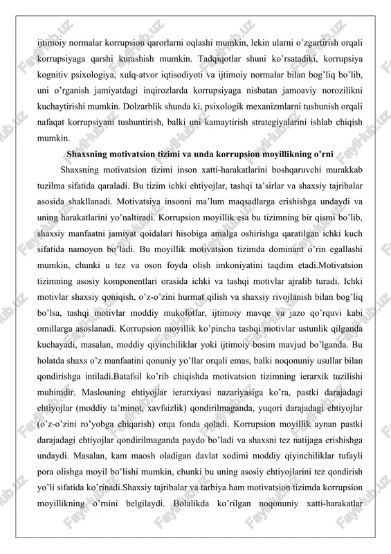 nentlari orasida ichki va tashqi motivlar ajralib turadi. ichki motivlar shaxsiy qoniqish, o’z-o’zini hurmat qilish va shaxsiy rivojlanish bilan bog’liq bo’lsa, tashqi motivlar moddiy mukofotlar, ijtimoiy mavqe va jazo qo’rquvi kabi omillarga asoslanadi. korrupsion moyillik ko’pincha tashqi motivlar ustunlik qilganda kuchayadi, masalan, moddiy qiyinchiliklar yoki ijtimoiy bosim mavjud bo’lganda. bu holatda shaxs o’z manfaatini qonuniy yo’llar orqali emas, balki noqonuniy usullar bilan qondirishga intiladi.batafsil ko’rib chiqishda motivatsion tizimning ierarxik tuzilishi muhimdir. maslouning ehtiyojlar ierarxiyasi nazariyasiga ko’ra, pastki darajadagi ehtiyojlar (moddiy ta’minot, xavfsizlik) qondirilmaganda, yuqori darajadagi ehtiyojlar (o’z-o’zini ro’yobga chiqarish) orqa fonda qoladi. korrupsion moyillik aynan pastki darajadagi ehtiyojlar qondirilmaganda paydo bo’ladi va shaxsni tez natijaga erishishga undaydi. masalan, kam maosh oladigan davlat xodimi moddiy qiyinchiliklar tufayli pora olishga moyil bo’lishi mumkin, chunki bu uning asosiy ehtiyojlarini tez qondirish yo’li sifatida ko’rinadi.shaxsiy tajribalar va tarbiya ham motivatsion tizimda korrupsion moyillikning o’rnini belgilaydi. bolalikda ko’rilgan noqonuniy xatti-harakatlar modellari yoki oilaviy muhitdagi axloqiy …