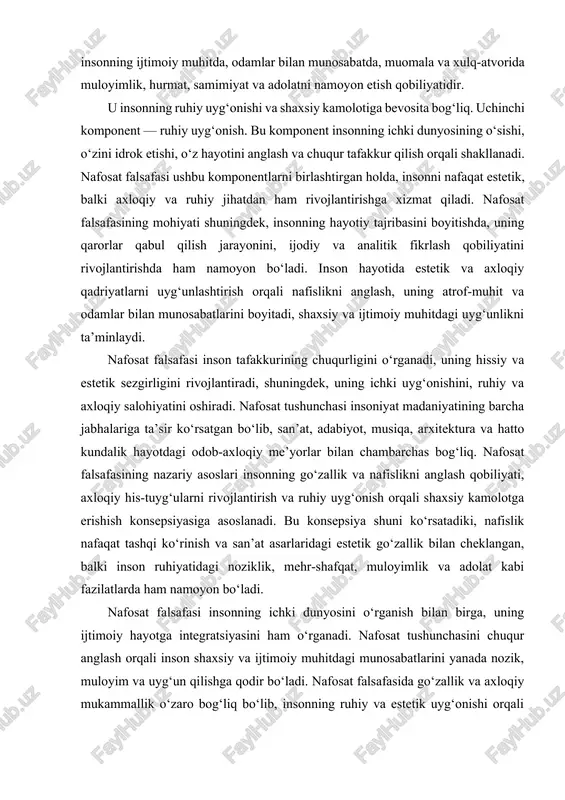 lantirish va ruhiy uyg‘onish orqali shaxsiy kamolotga erishish konsepsiyasiga asoslanadi. bu konsepsiya shuni ko‘rsatadiki, nafislik nafaqat tashqi ko‘rinish va san’at asarlaridagi estetik go‘zallik bilan cheklangan, balki inson ruhiyatidagi noziklik, mehr-shafqat, muloyimlik va adolat kabi fazilatlarda ham namoyon bo‘ladi. nafosat falsafasi insonning ichki dunyosini o‘rganish bilan birga, uning ijtimoiy hayotga integratsiyasini ham o‘rganadi. nafosat tushunchasini chuqur anglash orqali inson shaxsiy va ijtimoiy muhitdagi munosabatlarini yanada nozik, muloyim va uyg‘un qilishga qodir bo‘ladi. nafosat falsafasida go‘zallik va axloqiy mukammallik o‘zaro bog‘liq bo‘lib, insonning ruhiy va estetik uyg‘onishi orqali shakllanadi. shu nuqtai nazardan, nafosat falsafasi nafaqat estetik, balki axloqiy va madaniy rivojlanishning ham falsafiy asosidir. nafosat tushunchasining mohiyati, shuningdek, insonning ijodiy salohiyatini rivojlantirish, tafakkur va hissiyotlar uyg‘unligini ta’minlash, shaxsiy va ijtimoiy hayotdagi uyg‘unlikni yaratish bilan ham chambarchas bog‘liq. nafosat falsafasi insoniyat tarixida turli madaniyatlarda o‘ziga xos talqinlarga ega bo‘lgan. sharq falsafiy an’analari, xususan buddizm, konfutsiylik va sufizm, nafosatni insonning ichki uyg‘onishi, ruhiy tinchlik …