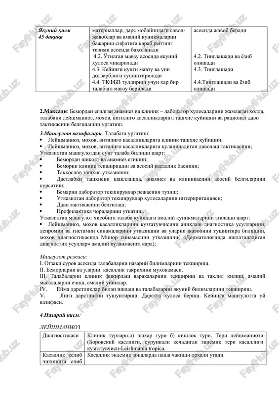 aqiqa 4.1. mashg'ulot buyicha tarkatma materiallarni talabalarga tarkatish 4.2. mashg'ulot buyicha test savollarini tarkatish 4.1.tarkatma materiallarni daftariga kayd kiladi va tegishli savollarga javob yozadi 4.2.test savollarini daftariga kayd kiladi, javob topadi va muxokama kilishadi 4 bosqich yakuniy qism 45 daqiqa 4.1.talabalar bilimi tarkatma materiallar, dars mobaynidagi savol-javoblar va amaliy kunikmalarni bajarish sifatiga karab reyting tizimi asosida baholanadi 4.2. o'tilgan mavzu asosida yakuniy xulosa chiqariladi 4.3. keyingi kungi mavzu va uni dolzarbligi tushintiriladi 4.4. tkfbv tuldirish uchun xar bir talabaga mavzu beriladi 4.1.tarkatma materiallar asosida javob beradi 4.2. tinglashadi va yozib olishadi 4.3. tinglashadi 4.4.tinglashadi va yozib olishadi 2.maksadi: bemordan egilgan anamnez va klinik – laborator xulosalarini jamlagan xolda, talabani leyshmanioz, moxov, vitiligo kasalliklariga tashxis kuyishni va ratsional davo taktikasini belgilashni urgatish. 3.mashgulot vazifalari: talabaga urgatish: · leyshmanioz, moxov, vitiligo kasalliklariga klinik tashxis kuyishni; · leyshmanioz, moxov, vitiligo kasalliklariga kulaniladigan davolash taktikasini; utkazilgan mashgulotdan sung talaba bilishi shart: · bemordan shikoyat …