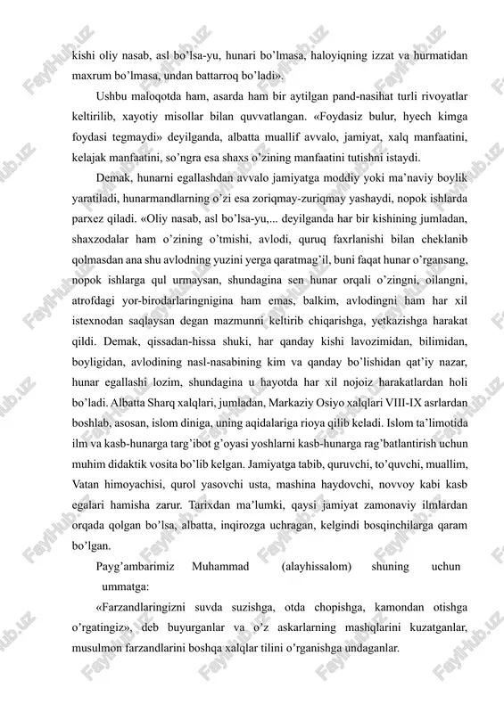 hunari bo’lmasa, haloyiqning izzat va hurmatidan maxrum bo’lmasa, undan battarroq bo’ladi». ushbu maloqotda ham, asarda ham bir aytilgan pand-nasihat turli rivoyatlar keltirilib, xayotiy misollar bilan quvvatlangan. «foydasiz bulur, hyech kimga foydasi tegmaydi» deyilganda, albatta muallif avvalo, jamiyat, xalq manfaatini, kelajak manfaatini, so’ngra esa shaxs o’zining manfaatini tutishni istaydi. demak, hunarni egallashdan avvalo jamiyatga moddiy yoki ma’naviy boylik yaratiladi, hunarmandlarning o’zi esa zoriqmay-zuriqmay yashaydi, nopok ishlarda parxez qiladi. «oliy nasab, asl bo’lsa-yu,... deyilganda har bir kishining jumladan, shaxzodalar ham o’zining o’tmishi, avlodi, quruq faxrlanishi bilan cheklanib qolmasdan ana shu avlodning yuzini yerga qaratmag’il, buni faqat hunar o’rgansang, nopok ishlarga qul urmaysan, shundagina sen hunar orqali o’zingni, oilangni, atrofdagi yor-birodarlaringnigina ham emas, balkim, avlodingni ham har xil istexnodan saqlaysan degan mazmunni keltirib chiqarishga, yetkazishga harakat qildi. demak, qissadan-hissa shuki, har qanday kishi lavozimidan, bilimidan, boyligidan, avlodining nasl-nasabining kim va qanday bo’lishidan qat’iy nazar, hunar egallashi lozim, shundagina u hayotda har xil nojoiz …
