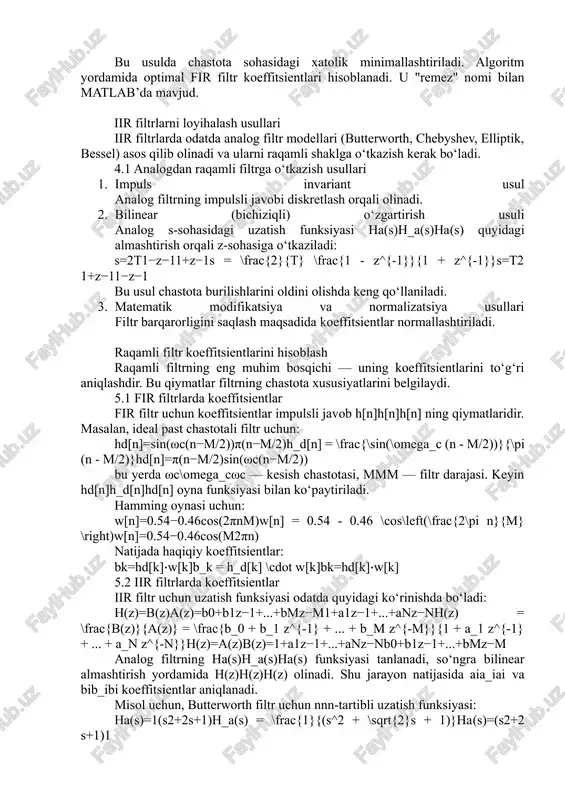 so‘ngra bu impulsli javob kesiladi yoki oynaviy usul bilan chegaralanadi. 3.2 oynaviy (window) usul bu eng mashhur va amaliy usuldir. ideal filtrning impulsli javobi cheksiz bo‘ladi, ammo uni amalda chegaralash kerak. shu sababli, oynaviy funksiyalar (window functions) yordamida uni kesish orqali fir filtr olinadi. odatda quyidagi oynalar ishlatiladi: · hamming oynasi · hanning oynasi · blackman oynasi · rectangular oynasi oynaviy usulda impulsli javob: h[n]=hd[n]⋅w[n]h[n] = h_d[n] \cdot w[n]h[n]=hd​[n]⋅w[n] bu yerda w[n]w[n]w[n] — oyna funksiyasi, hd[n]h_d[n]hd​[n] — ideal impulsli javob. 3.3 parks–mcclellan algoritmi (chebyshev usuli) bu usulda chastota sohasidagi xatolik minimallashtiriladi. algoritm yordamida optimal fir filtr koeffitsientlari hisoblanadi. u "remez" nomi bilan matlab’da mavjud. iir filtrlarni loyihalash usullari iir filtrlarda odatda analog filtr modellari (butterworth, chebyshev, elliptik, bessel) asos qilib olinadi va ularni raqamli shaklga o‘tkazish kerak bo‘ladi. 4.1 analogdan raqamli filtrga o‘tkazish usullari 1. impuls invariant usul analog filtrning impulsli javobi diskretlash orqali olinadi. 2. bilinear (bichiziqli) o‘zgartirish usuli …