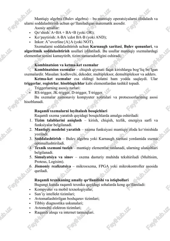tugma); · markaziy ishlov berish bloki (cpu yoki mikrokontroller) – mantiqiy va arifmetik operatsiyalarni bajaradi; · xotira qurilmalari (ram, rom) – ma’lumotlarni vaqtincha yoki doimiy saqlaydi; · chiqish qurilmalari – natijani ko‘rsatadi (displey, led, aktuator). raqamli sxemalar shu qismlarning o‘zaro uzviy bog‘lanishi orqali ishlaydi. mantiqiy algebra va sxemalarni soddalashtirish mantiqiy algebra (bulev algebra) – bu mantiqiy operatsiyalarni ifodalash va ularni soddalashtirish uchun qo‘llaniladigan matematik asosdir. asosiy amallar: · qo‘shish: a+ba + ba+b (yoki or); · ko‘paytirish: a⋅ba \cdot ba⋅b (yoki and); · inkor: a‾\overline{a}a (yoki not). sxemalarni soddalashtirish uchun karnaugh xaritasi, bulev qonunlari, va algoritmik soddalashtirish usullari ishlatiladi. bu usullar mantiqiy sxemalardagi elementlar sonini kamaytirib, tizim samaradorligini oshiradi. kombinatsion va ketma-ket sxemalar kombinatsion sxemalar – chiqish qiymati faqat kirishlarga bog‘liq bo‘lgan sxemalardir. masalan: kodlovchi, dekoder, multipleksor, demultipleksor va adders. ketma-ket sxemalar esa oldingi holatni ham yodda saqlaydi. ular triggerlar, registrlar, hisoblagichlar kabi elementlardan tashkil topadi. triggerlarning asosiy turlari: · rs-trigger, …