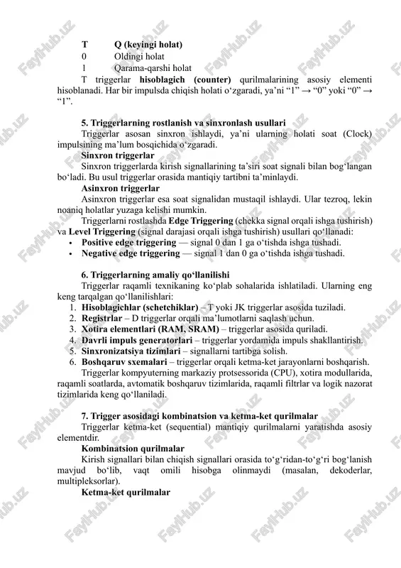 hisoblagich (counter) qurilmalarining asosiy elementi hisoblanadi. har bir impulsda chiqish holati o‘zgaradi, ya’ni “1” → “0” yoki “0” → “1”. 5. triggerlarning rostlanish va sinxronlash usullari triggerlar asosan sinxron ishlaydi, ya’ni ularning holati soat (clock) impulsining ma’lum bosqichida o‘zgaradi. sinxron triggerlar sinxron triggerlarda kirish signallarining ta’siri soat signali bilan bog‘langan bo‘ladi. bu usul triggerlar orasida mantiqiy tartibni ta’minlaydi. asinxron triggerlar asinxron triggerlar esa soat signalidan mustaqil ishlaydi. ular tezroq, lekin noaniq holatlar yuzaga kelishi mumkin. triggerlarni rostlashda edge triggering (chekka signal orqali ishga tushirish) va level triggering (signal darajasi orqali ishga tushirish) usullari qo‘llanadi: · positive edge triggering — signal 0 dan 1 ga o‘tishda ishga tushadi. · negative edge triggering — signal 1 dan 0 ga o‘tishda ishga tushadi. 6. triggerlarning amaliy qo‘llanilishi triggerlar raqamli texnikaning ko‘plab sohalarida ishlatiladi. ularning eng keng tarqalgan qo‘llanilishlari: 1. hisoblagichlar (schetchiklar) – t yoki jk triggerlar asosida tuziladi. 2. registrlar – d triggerlar …