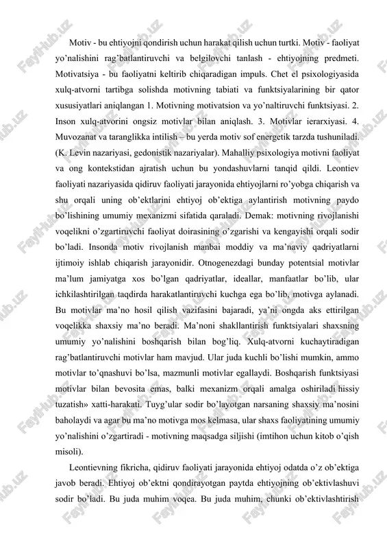 g umumiy yo’nalishini o’zgartiradi - motivning maqsadga siljishi (imtihon uchun kitob o’qish misoli). leontievning fikricha, qidiruv faoliyati jarayonida ehtiyoj odatda o’z ob’ektiga javob beradi. ehtiyoj ob’ektni qondirayotgan paytda ehtiyojning ob’ektivlashuvi sodir bo’ladi. bu juda muhim voqea. bu juda muhim, chunki ob’ektivlashtirish harakatida motiv tug’iladi. motiv ehtiyoj predmeti sifatida belgilanadi. xuddi shu hodisaga ehtiyoj tomondan qarasak, shuni aytishimiz mumkinki, ob’ektivlashtirish orqali ehtiyoj o’zining konkretlashuvini oladi. shu munosabat bilan motiv boshqa yo’l bilan - ob’ektivlashtirilgan ehtiyoj sifatida aniqlanadi. motiv - bu faoliyatni qo’zg’atuvchi va boshqaradigan, u yoki bu ehtiyojga javob beradigan, ehtiyojni aniqlaydigan yoki uni qondiradigan maqsad. ya’ni, motivlarning asosiy vazifasi faoliyatni rag’batlantirish va yo’naltirishdir. ehtiyojning ob’ektivlashuvi va motivning paydo bo’lishidan so’ng, xatti-harakatlar turi keskin o’zgaradi, agar shu paytgacha xatti-harakatlar yo’nalishsiz, qidiruv bo’lsa, endi u "vektor" yoki yo’nalishga ega bo’ladi. u ob’ektga yoki undan uzoqqa yo’naltiriladi - agar motiv salbiy valent bo’lsa. bir ob’ekt atrofida to’planadigan ko’plab harakatlar motivning tipik belgisidir. demak, …