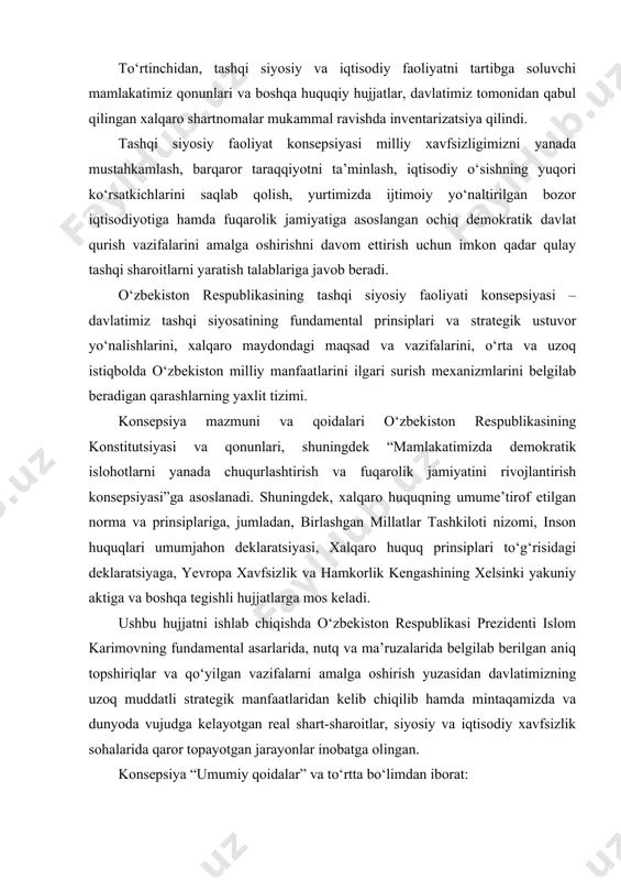 tomonlama o‘zbekiston manfaatlari nuqtai nazaridan inobatga olindi. to‘rtinchidan, tashqi siyosiy va iqtisodiy faoliyatni tartibga soluvchi mamlakatimiz qonunlari va boshqa huquqiy hujjatlar, davlatimiz tomonidan qabul qilingan xalqaro shartnomalar mukammal ravishda inventarizatsiya qilindi. tashqi siyosiy faoliyat konsepsiyasi milliy xavfsizligimizni yanada mustahkamlash, barqaror taraqqiyotni ta’minlash, iqtisodiy o‘sishning yuqori ko‘rsatkichlarini saqlab qolish, yurtimizda ijtimoiy yo‘naltirilgan bozor iqtisodiyotiga hamda fuqarolik jamiyatiga asoslangan ochiq demokratik davlat qurish vazifalarini amalga oshirishni davom ettirish uchun imkon qadar qulay tashqi sharoitlarni yaratish talablariga javob beradi. o‘zbekiston respublikasining tashqi siyosiy faoliyati konsepsiyasi – davlatimiz tashqi siyosatining fundamental prinsiplari va strategik ustuvor yo‘nalishlarini, xalqaro maydondagi maqsad va vazifalarini, o‘rta va uzoq istiqbolda o‘zbekiston milliy manfaatlarini ilgari surish mexanizmlarini belgilab beradigan qarashlarning yaxlit tizimi. konsepsiya mazmuni va qoidalari o‘zbekiston respublikasining konstitutsiyasi va qonunlari, shuningdek “mamlakatimizda demokratik islohotlarni yanada chuqurlashtirish va fuqarolik jamiyatini rivojlantirish konsepsiyasi”ga asoslanadi. shuningdek, xalqaro huquqning umume’tirof etilgan norma va prinsiplariga, jumladan, birlashgan millatlar tashkiloti nizomi, inson huquqlari umumjahon deklaratsiyasi, …