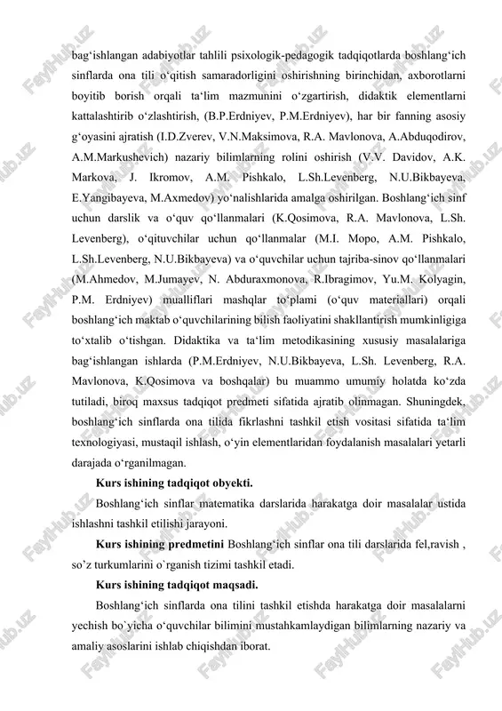iladi, biroq maxsus tadqiqot predmeti sifatida ajratib olinmagan. shuningdek, boshlang‘ich sinflarda ona tilida fikrlashni tashkil etish vositasi sifatida ta‘lim texnologiyasi, mustaqil ishlash, o‘yin elementlaridan foydalanish masalalari yetarli darajada o‘rganilmagan. kurs ishining tadqiqot obyekti. boshlang‘ich sinflar matematika darslarida harakatga doir masalalar ustida ishlashni tashkil etilishi jarayoni. kurs ishining predmetini boshlang‘ich sinflar ona tili darslarida fel,ravish , so’z turkumlarini o`rganish tizimi tashkil etadi. kurs ishining tadqiqot maqsadi. boshlang‘ich sinflarda ona tilini tashkil etishda harakatga doir masalalarni yechish bo`yicha o‘quvchilar bilimini mustahkamlaydigan bilimlarning nazariy va amaliy asoslarini ishlab chiqishdan iborat. kurs ishining tadqiqot farazi. boshlang‘ich sinflarda ona tilini tashkil etishda o‘quvchilarning fikrlash qobiliyati mustahkamlanadi, agar; - amallar bajarishga doir tasavvur komponentlari alohida-alohida tuzilib, ularning uzviy aloqalari ta‘minlansa; - harakatga doir lingvistik masalalar yechishni tashkil etish subyekti sifatida boshlang‘ich sinf o‘quvchilarining tafakkuri rivojlanishi ta‘minlana borilsa; kurs ishining vazifalari: 1. boshlang‘ich sinflarda ona tili, jumladan harakatga doir masalalar yechishni tashkil etishda ona tilini o‘qitish metodikasini …