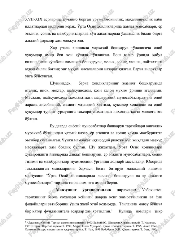 masaladir. yuqorida ta'kidlangan omillarning barchasi bizga bitiruv malakaviy ishimiz mavzusini “o'rta osiyo xonliklarida davlat boshqaruvi va er egaligi munosabatlari” tarzida tanlashimizga imkon berdi. mavzuning o'rganilganlik darajasi: o'zbekiston tarixining barcha sohalari keyingi davrda keng jamoatchilikni va fan fidoyilari e'tiborini o'ziga jalb etib kelmoqda. tanlangan mavzu bo'yicha bir qator fundamintal asarlar ham yaratilgan.[footnoteref:3] quyida nomlari zikr etilgan asarlarda o'rta osiyodagi uch xonlikning siyosiy, iqtisody, ijtimoiy va ma'naviy hayotiga oid qimmatli ma'lumotlar beriladi. abdulazim somiyning “tarixiy salotini mang'itiy” yu. bayoniyning “shajarai xorazimshohiy”, mirzo olim mushrifning “qo'qon xonligi tarixi”, amir said olimxonning “buxoro xalqining hasrati tarixi” asarlari o'sha davrda yaratilgan manba sifatida qadirlidir. shuningdek, m.y. yo'ldoshev “xiva xonligida er egaligi va davlat tuzilishi”, a.muhammadjonovning “buxoroning sug'orilishi tarixi” asarlari tadqiq etilayotgan mavzuga bevosita aloqadorligi bilan qimmatlidir. ba'zi tarixiy asarlarda bizning mavzumizga yo'l-yo'lakay to'xtalib o'tilgan.[footnoteref:4] [3: abdulazim somiy. tarixi salotini mang'itiy: 1993;bayoniy yu. shajarai xorazimshohiy. t. kamalak, 1991; ibrat. farg'ona tarixi.t. 1991; mirzo olim mushrif. qo'qon …