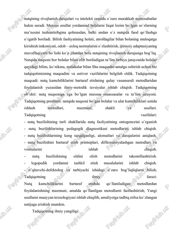 uni, shakli va usullari. tadqiqotning vazifalari: - nutq buzilishining turli shakllarida nutq faoliyatining ontogenezini o`rganish - nutq buzilishlarining pedagogik diagnostikasi metodlarini ishlab chiqish. - nutq buzilishlarining keng tarqalganligi, alomatlari va darajalarini aniqlash. - nutq buzilishini bartaraf etish printsiplari, differentsiyalashgan metodlari va vositalarini ishlab chiqish. - nutq buzilishining oldini olish metodlarini takomillashtirish. - logopedik yordamni tashkil etish masalalarini ishlab chiqish. - o`qituvchi-defektolog va tarbiyachi ishidagi o`zaro bog’liqliqlarni bilish; tadqiqotning ilmiy farazi: nutq kamchiliklarini bartaraf etishda qo`llaniladigan metodlardan foydalanishning mazmuni, amalda qo`llanilgan metodlarni faollashtirish, yangi usullarni muayyan texnologiyasi ishlab chiqilib, amaliyotga tadbiq etilsa ko`zlangan natijaga erishish mumkin. tadqiqotning ilmiy yangiligi: 1. nutq kamchiliklarini bartaraf etishda noan’anaviy usullarni qo`llash yo`llari ishlab chiqiladi; 2. bolalar nutqini o`stirish metodlarining mazmuni, shakli va ahamiyati ishlab chiqiladi; 3. nutq kachiliklarini bartaraf qiluvchi metodlarining yangicha texnologiyasi yaratiladi; 4. nutq kamchiliklarini bartaraf etishning qulay va samarali metodlari mavzusiga oid ilmiy-metodik tavsiyalar ishlab chiqiladi. tadqiqotning ilmiy-amaliy ahamiyati: 1. yakka tartibdagi …