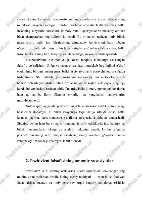 mohiyati — inson bilish faoliyati faqat tajriba, kuzatuv va ilmiy tekshiruv orqali haqiqiy natijalarga erishishi mumkin degan g‘oyaga asoslanadi. bu ta’limotda metafizika, diniy va spekulyativ tafakkur inkor qilinadi. pozitivistlar fikricha, inson bilimining eng yuqori darajasi – bu ilmiy bilimdir. shu bois ular falsafani metafizik savollardan tozalab, uni tabiiy fanlar darajasiga olib chiqishga intilganlar. pozitivizm atamasini fransuz faylasufi avgust kunt ilmiy muomalaga kiritgan. kont “pozitiv falsafa kursi” nomli asarida inson tafakkurining uch bosqichli rivojlanish qonunini ilgari suradi: teologik, metafizik va pozitiv bosqichlar. unga ko‘ra, inson tafakkuri dastlab tabiat hodisalarini ilohiy kuchlar bilan tushuntiradi, keyin mavhum tushunchalar orqali izohlaydi, nihoyat, tajribaga asoslangan ilmiy bilishga o‘tadi. shu tariqa, pozitiv bosqich insoniyat tafakkurining eng yetuk davrini ifodalaydi. kont falsafaning asosiy vazifasi — ilmiy bilimlarni umumlashtirish va ularning o‘zaro aloqasini aniqlash, deb hisoblagan. u falsafani barcha fanlarning onasi emas, balki ularni yagona tizimga soluvchi metodologik asos sifatida talqin qilgan. shu sababli pozitivizmda falsafa o‘zining metafizik …