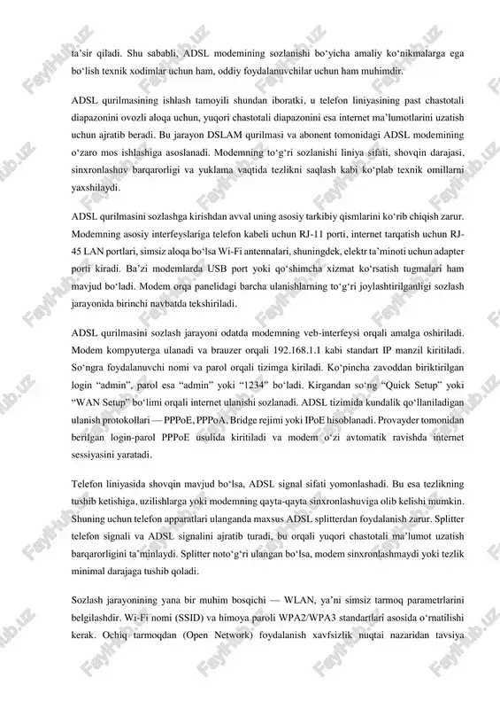 ida qaraladi. shu bilan birga, so‘nggi yillarda simsiz texnologiyalar ham abonent kirish tarmog‘ining ajralmas qismiga aylangan. wi-fi 6, lte-advanced va 5g texnologiyalari uy va korxona abonentlarini yuqori tezlikda tarmoqqa ulash imkonini bermoqda. ayniqsa 5g texnologiyasi massiv mimo, beamforming va katta chastota diapazonlaridan foydalanish orqali abonentlarga optik tola darajasidagi tezliklarni taqdim etishi mumkin. xulosa qilib aytganda, abonent kirish tarmog‘ini o‘rganish telekommunikatsiya tizimlarining asosiy elementlarini, ularning ishlash mexanizmini, qo‘llaniladigan texnologiyalarni va texnik talablari bilan tanishish imkonini beradi. kirish tarmog‘i tarmoqning eng murakkab va eng ko‘p muhandislik yechimlarini o‘zida mujassam etgan bo‘g‘inlardan biridir. uning to‘g‘ri loyihalanishi, zamonaviy jihozlardan foydalanilishi va xizmat ko‘rsatish madaniyati yuqori bo‘lishi abonentlarga barqaror, tezkor va xavfsiz tarmoq xizmatini taqdim etish uchun muhim ahamiyatga ega. 2-mavzu: adsl qurilmasini sozlash telekommunikatsiya tizimlarida keng tarqalgan texnologiyalardan biri bu — adsl (asymmetric digital subscriber line) hisoblanadi. ushbu texnologiya oddiy telefon liniyasi orqali bir vaqtning o‘zida uy telefoni va yuqori tezlikdagi internet tarmog‘idan foydalanish …
