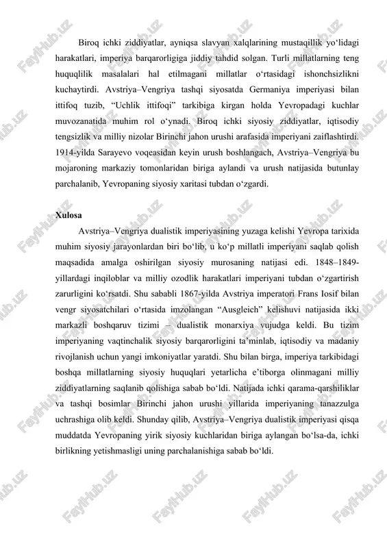 jlandi. biroq ichki ziddiyatlar, ayniqsa slavyan xalqlarining mustaqillik yo‘lidagi harakatlari, imperiya barqarorligiga jiddiy tahdid solgan. turli millatlarning teng huquqlilik masalalari hal etilmagani millatlar o‘rtasidagi ishonchsizlikni kuchaytirdi. avstriya–vengriya tashqi siyosatda germaniya imperiyasi bilan ittifoq tuzib, “uchlik ittifoqi” tarkibiga kirgan holda yevropadagi kuchlar muvozanatida muhim rol o‘ynadi. biroq ichki siyosiy ziddiyatlar, iqtisodiy tengsizlik va milliy nizolar birinchi jahon urushi arafasida imperiyani zaiflashtirdi. 1914-yilda sarayevo voqeasidan keyin urush boshlangach, avstriya–vengriya bu mojaroning markaziy tomonlaridan biriga aylandi va urush natijasida butunlay parchalanib, yevropaning siyosiy xaritasi tubdan o‘zgardi. xulosa avstriya–vengriya dualistik imperiyasining yuzaga kelishi yevropa tarixida muhim siyosiy jarayonlardan biri bo‘lib, u ko‘p millatli imperiyani saqlab qolish maqsadida amalga oshirilgan siyosiy murosaning natijasi edi. 1848–1849-yillardagi inqiloblar va milliy ozodlik harakatlari imperiyani tubdan o‘zgartirish zarurligini ko‘rsatdi. shu sababli 1867-yilda avstriya imperatori frans iosif bilan vengr siyosatchilari o‘rtasida imzolangan “ausgleich” kelishuvi natijasida ikki markazli boshqaruv tizimi – dualistik monarxiya vujudga keldi. bu tizim imperiyaning vaqtinchalik siyosiy barqarorligini …