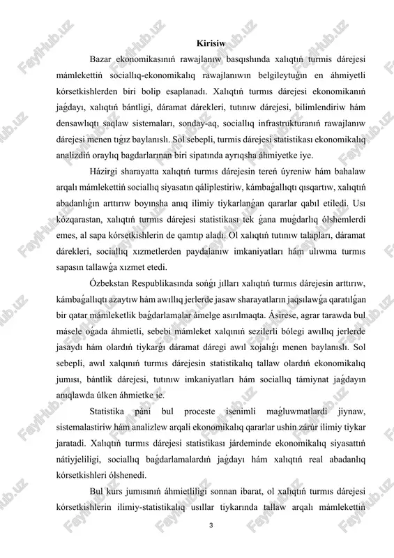 q kórsetkishlerdi úyreniw, olardı talqılaw hám sociallıq-ekonomikalıq rawajlanıwdaǵı áhmietin kórsetiwden ibarat. kurs jumısınıń wazıypaları tómendegilerden ibarat: · xalıq turmıs dárejesi túsinigin ekonomikalıq jaqtan tiykarlap beriw; · turmıs dárejesin ólshewshi tiykarǵı statistikalıq kórsetkishlerdi úyreniw; · awıl xalqınıń dáramatları, bántligi hám tutınıw kórsetkishlerin tallaw; · statistikalıq usıllar járdeminde xalıqtıń abadanlıq dárejesin bahalaw; · turmıs dárejesin arttırıw boyınsha usınıslar islep shıǵıw. kurs jumısınıń predmeti - xalıqtıń turmis dárejesine tásir etiwshi ekonomikalıq, sociallıq hám statistikalıq procesler kompleksi. kurs jumısınıń obyekti - ózbekstannıń agrar tarawında jasawshı xalıqtıń sociallıq-ekonomikalıq jaǵdayı. kurs jumısınıń ámeliy áhmieti sonnan ibarat, ol alınǵan statistikalıq nátiyjeler tiykarında xalıqtıń turmıs dárejesin arttırıw, awıl xojalıǵı tarmaǵında nátiyjeli siyasat júrgiziw hám resurslardı aqılǵa uǵras bólistiriw boyınsha usınıslar islep shıǵıwǵa xızmet etedi. i bap. xalıqtıń turmıs dárejesi statistikası teoriyalıq tiykarları. 1.1. xalıq turmıs dárejesi túsinigi hám onıń ekonomikalıq mazmunı. hár qanday mámleket ekonomikasınıń tiykarǵi maqseti - jámiyet aǵzalarınıń turmis dárejesin joqarilatıw, olardıń materiallıq hám ruwxiy mútájliklerin …