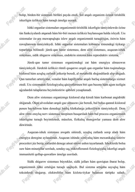 dı hám energiya deregine aylandıradı. asqazan ishinde ximiyalıq hám mexanikalıq sińiriw procesleri júz berip, zatlardıń denege ańsat sińiwi ushın tayarlanadı. isheklerde bolsa suw hám minerallar sorıladı, sonday-aq, mikrofloranıń fiziologiyalıq iskerligi arqalı immunitetti qollap-quwatlaw ámelge asırıladı. sidik shigarıw sisteması búyrekler, sidik jolları hám quwiqtan ibarat bolıp, organizmniń ishki ortalıǵın turaqlı saqlaydı. bul sistema artıqsha suyıqlıq hám toksinlerdi shıǵarıp, elektrolitler hám kislota-tiykar balansın tártipke saladı. búyreklerdiń filtraciya hám qayta sorılıw funkciyaları metabolik procesler nátiyjesinde payda bolǵan dárilik zatlardı nátiyjeli basqarıwǵa imkaniyat beredi. endokrin sistema hár túrli gormonlar islep shigarıw arqalı organizmniń ósiwi, rawajlanıwı, zat almasıwı hám reproduktiv funkciyaların basqaradı. gormonlar qanda tarqalıp, uzaq aralıqtaǵı organlarǵa tásir etedi, sonıń menen birge kletkalıq hám sistemalı iskerlikti muwapıqlastıradı. reproduktiv sistema insannıń genetikalıq miyrasın áwladqa jetkeriw wazıypasın atqaradı. bul sistema erkeklerde sperma payda etiliwin hám tuqımlanıwdı támiyinlese, hayallarda máyek kletka payda bolıwı, hámiledarlıq hám tuwıw processlerin basqaradı. hárbir ishki organ sisteması ózine tán morfologiyalıq hám fiziologiyalıq …