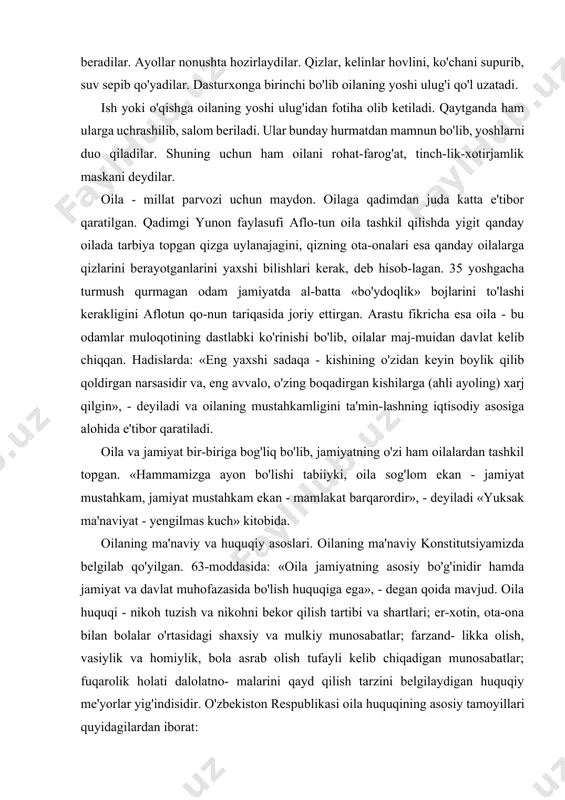 sh, o'qishning unumli bo'lishi hammamizga ma'lum. ikkinchidan, yuz-qo'lni yuvmasdan hol-ahvol so'ralmaydi, yuz-qo'l yuvil-gandan keyingina kichiklar kattalarga salom beradilar. ayollar nonushta hozirlaydilar. qizlar, kelinlar hovlini, ko'chani supurib, suv sepib qo'yadilar. dasturxonga birinchi bo'lib oilaning yoshi ulug'i qo'l uzatadi. ish yoki o'qishga oilaning yoshi ulug'idan fotiha olib ketiladi. qaytganda ham ularga uchrashilib, salom beriladi. ular bunday hurmatdan mamnun bo'lib, yoshlarni duo qiladilar. shuning uchun ham oilani rohat-farog'at, tinch-lik-xotirjamlik maskani deydilar. oila - millat parvozi uchun maydon. oilaga qadimdan juda katta e'tibor qaratilgan. qadimgi yunon faylasufi aflo-tun oila tashkil qilishda yigit qanday oilada tarbiya topgan qizga uylanajagini, qizning ota-onalari esa qanday oilalarga qizlarini berayotganlarini yaxshi bilishlari kerak, deb hisob-lagan. 35 yoshgacha turmush qurmagan odam jamiyatda al-batta «bo'ydoqlik» bojlarini to'lashi kerakligini aflotun qo-nun tariqasida joriy ettirgan. arastu fikricha esa oila - bu odamlar muloqotining dastlabki ko'rinishi bo'lib, oilalar maj-muidan davlat kelib chiqqan. hadislarda: «eng yaxshi sadaqa - kishining o'zidan keyin boylik qilib qoldirgan narsasidir …
