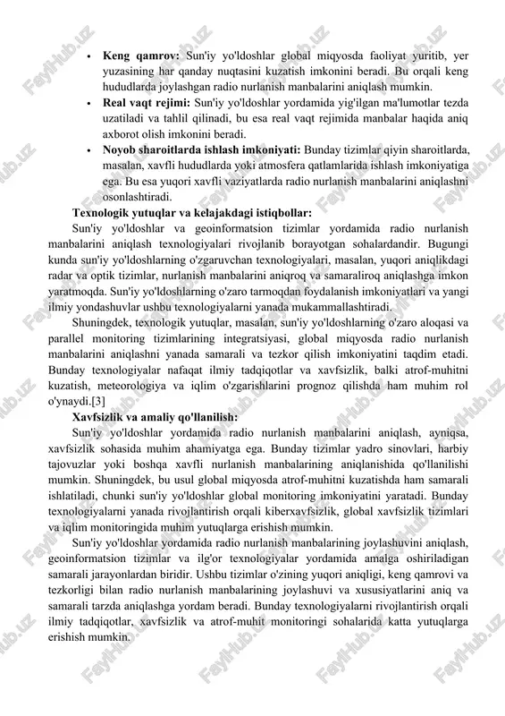 r va sun'iy yo'ldoshlar: geoinformatsion tizimlar (git) yordamida sun'iy yo'ldoshlar orqali yig'ilgan ma'lumotlar aniq joylashuv koordinatalari va kartografik tasvirlar bilan bog'lanadi. bu tizimlar radio nurlanish manbalarining harakatini va ulardan chiqayotgan elektromagnit nurlanishning tarqalish yo'nalishlarini tahlil qilishga imkon beradi. git yordamida nurlanish manbalari va ularning ta'sir doirasi osonlik bilan xaritalanadi, bu esa joylashuvni aniqlashda yanada samarali va tezkor ishlash imkonini beradi. sun'iy yo'ldoshlar yordamida aniqlashning afzalliklari: sun'iy yo'ldoshlar yordamida radio nurlanish manbalarining joylashuvini aniqlashda bir nechta afzalliklar mavjud: · yuqori aniqlik: sun'iy yo'ldoshlar atmosfera qatlamlaridan mustaqil ravishda nurlanish manbalarini aniqlash imkoniyatiga ega bo'lib, bu usul yuqori aniqlikni ta'minlaydi. · keng qamrov: sun'iy yo'ldoshlar global miqyosda faoliyat yuritib, yer yuzasining har qanday nuqtasini kuzatish imkonini beradi. bu orqali keng hududlarda joylashgan radio nurlanish manbalarini aniqlash mumkin. · real vaqt rejimi: sun'iy yo'ldoshlar yordamida yig'ilgan ma'lumotlar tezda uzatiladi va tahlil qilinadi, bu esa real vaqt rejimida manbalar haqida aniq axborot olish imkonini beradi. …