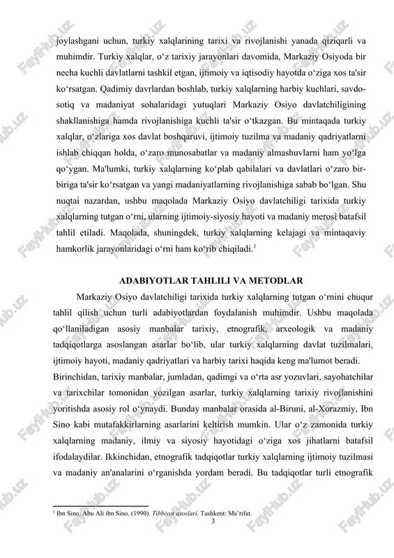 oshlab, turkiy xalqlarning harbiy kuchlari, savdo-sotiq va madaniyat sohalaridagi yutuqlari markaziy osiyo davlatchiligining shakllanishiga hamda rivojlanishiga kuchli ta'sir o‘tkazgan. bu mintaqada turkiy xalqlar, o‘zlariga xos davlat boshqaruvi, ijtimoiy tuzilma va madaniy qadriyatlarni ishlab chiqqan holda, o‘zaro munosabatlar va madaniy almashuvlarni ham yo‘lga qo‘ygan. ma'lumki, turkiy xalqlarning ko‘plab qabilalari va davlatlari o‘zaro bir-biriga ta'sir ko‘rsatgan va yangi madaniyatlarning rivojlanishiga sabab bo‘lgan. shu nuqtai nazardan, ushbu maqolada markaziy osiyo davlatchiligi tarixida turkiy xalqlarning tutgan o‘rni, ularning ijtimoiy-siyosiy hayoti va madaniy merosi batafsil tahlil etiladi. maqolada, shuningdek, turkiy xalqlarning kelajagi va mintaqaviy hamkorlik jarayonlaridagi o‘rni ham ko‘rib chiqiladi.[footnoteref:3] [3: ibn sino, abu ali ibn sino. (1990). tibbiyot asoslari. tashkent: ma’rifat.] adabiyotlar tahlili va metodlar markaziy osiyo davlatchiligi tarixida turkiy xalqlarning tutgan o‘rnini chuqur tahlil qilish uchun turli adabiyotlardan foydalanish muhimdir. ushbu maqolada qo‘llaniladigan asosiy manbalar tarixiy, etnografik, arxeologik va madaniy tadqiqotlarga asoslangan asarlar bo‘lib, ular turkiy xalqlarning davlat tuzilmalari, ijtimoiy hayoti, madaniy qadriyatlari …