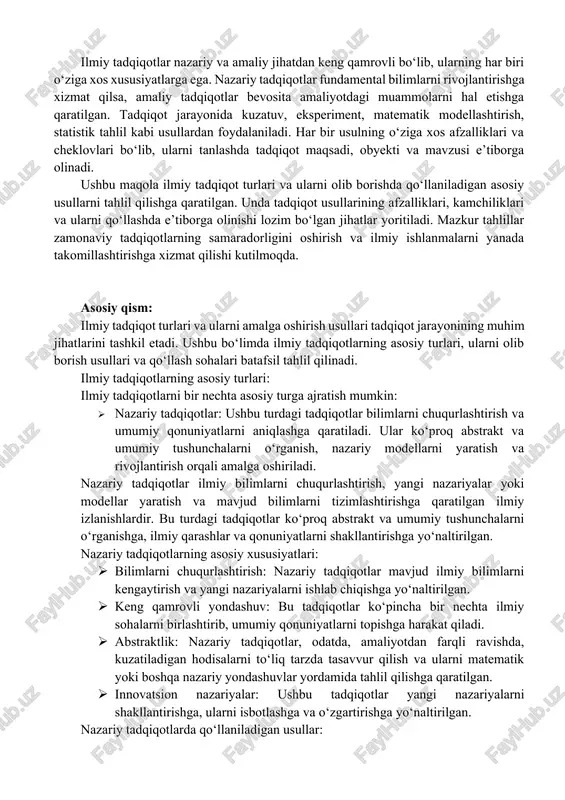 samaradorligini oshirish va ilmiy ishlanmalarni yanada takomillashtirishga xizmat qilishi kutilmoqda. asosiy qism: ilmiy tadqiqot turlari va ularni amalga oshirish usullari tadqiqot jarayonining muhim jihatlarini tashkil etadi. ushbu bo‘limda ilmiy tadqiqotlarning asosiy turlari, ularni olib borish usullari va qo‘llash sohalari batafsil tahlil qilinadi. ilmiy tadqiqotlarning asosiy turlari: ilmiy tadqiqotlarni bir nechta asosiy turga ajratish mumkin: · nazariy tadqiqotlar: ushbu turdagi tadqiqotlar bilimlarni chuqurlashtirish va umumiy qonuniyatlarni aniqlashga qaratiladi. ular ko‘proq abstrakt va umumiy tushunchalarni o‘rganish, nazariy modellarni yaratish va rivojlantirish orqali amalga oshiriladi. nazariy tadqiqotlar ilmiy bilimlarni chuqurlashtirish, yangi nazariyalar yoki modellar yaratish va mavjud bilimlarni tizimlashtirishga qaratilgan ilmiy izlanishlardir. bu turdagi tadqiqotlar ko‘proq abstrakt va umumiy tushunchalarni o‘rganishga, ilmiy qarashlar va qonuniyatlarni shakllantirishga yo‘naltirilgan. nazariy tadqiqotlarning asosiy xususiyatlari: · bilimlarni chuqurlashtirish: nazariy tadqiqotlar mavjud ilmiy bilimlarni kengaytirish va yangi nazariyalarni ishlab chiqishga yo‘naltirilgan. · keng qamrovli yondashuv: bu tadqiqotlar ko‘pincha bir nechta ilmiy sohalarni birlashtirib, umumiy qonuniyatlarni topishga harakat qiladi. …