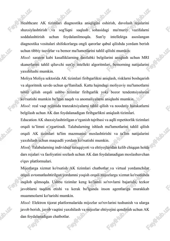 rdam berish uchun tibbiy tasvirlar va bemor ma'lumotlarini tahlil qilishi mumkin. misol: saraton kabi kasalliklarning dastlabki belgilarini aniqlash uchun mri skanerlarini tahlil qiluvchi sun'iy intellekt algoritmlari, bemorning natijalarini yaxshilashi mumkin. moliya moliya sektorida ak tizimlari firibgarlikni aniqlash, risklarni boshqarish va algoritmik savdo uchun qo'llaniladi. katta hajmdagi moliyaviy ma'lumotlarni tahlil qilish orqali ushbu tizimlar firibgarlik yoki bozor tendentsiyalarini ko'rsatishi mumkin bo'lgan naqsh va anomaliyalarni aniqlashi mumkin. misol: real vaqt rejimida tranzaktsiyalarni tahlil qilish va noodatiy harakatlarni belgilash uchun ak dan foydalanadigan firibgarlikni aniqlash tizimlari. education ak shaxsiylashtirilgan oʻrganish tajribasi va aqlli repetitorlik tizimlari orqali taʼlimni oʻzgartiradi. talabalarning ishlash ma'lumotlarini tahlil qilish orqali ak tizimlari ta'lim mazmunini moslashtirishi va ta'lim natijalarini yaxshilash uchun maqsadli yordam ko'rsatishi mumkin. misol: talabalarning individual taraqqiyoti va ehtiyojlaridan kelib chiqqan holda dars rejalari va faoliyatini sozlash uchun ak dan foydalanadigan moslashuvchan o'quv platformalari. mijozlarga xizmat ko'rsatish ak tizimlari chatbotlar va virtual yordamchilar orqali avtomatlashtirilgan yordamni yoqish orqali …