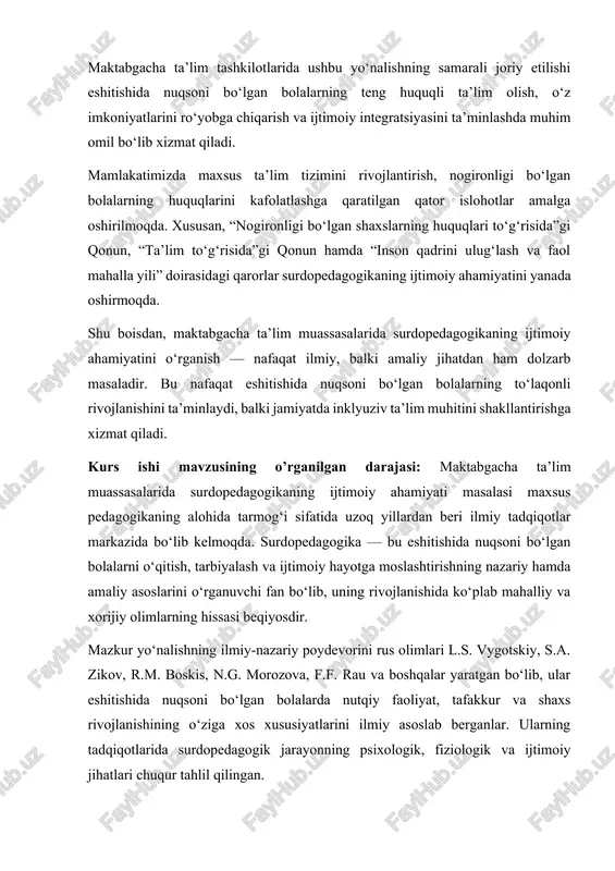 inklyuziv ta’lim muhitini shakllantirishga xizmat qiladi. kurs ishi mavzusining o’rganilgan darajasi: maktabgacha ta’lim muassasalarida surdopedagogikaning ijtimoiy ahamiyati masalasi maxsus pedagogikaning alohida tarmog‘i sifatida uzoq yillardan beri ilmiy tadqiqotlar markazida bo‘lib kelmoqda. surdopedagogika — bu eshitishida nuqsoni bo‘lgan bolalarni o‘qitish, tarbiyalash va ijtimoiy hayotga moslashtirishning nazariy hamda amaliy asoslarini o‘rganuvchi fan bo‘lib, uning rivojlanishida ko‘plab mahalliy va xorijiy olimlarning hissasi beqiyosdir. mazkur yo‘nalishning ilmiy-nazariy poydevorini rus olimlari l.s. vygotskiy, s.a. zikov, r.m. boskis, n.g. morozova, f.f. rau va boshqalar yaratgan bo‘lib, ular eshitishida nuqsoni bo‘lgan bolalarda nutqiy faoliyat, tafakkur va shaxs rivojlanishining o‘ziga xos xususiyatlarini ilmiy asoslab berganlar. ularning tadqiqotlarida surdopedagogik jarayonning psixologik, fiziologik va ijtimoiy jihatlari chuqur tahlil qilingan. o‘zbekistonlik olimlardan m. qo‘ziyev, n. xolmatova, g. jo‘rayeva, s. mahmudova, d. abdullayeva va boshqalar tomonidan eshitishida nuqsoni bo‘lgan bolalar bilan olib boriladigan korreksion pedagogik ishlarning milliy tajribasi, ularni maktabgacha ta’lim muassasalarida ijtimoiy muhitga moslashtirish usullari, kommunikativ malakalarini shakllantirish yo‘llari o‘rganilgan. so‘nggi …