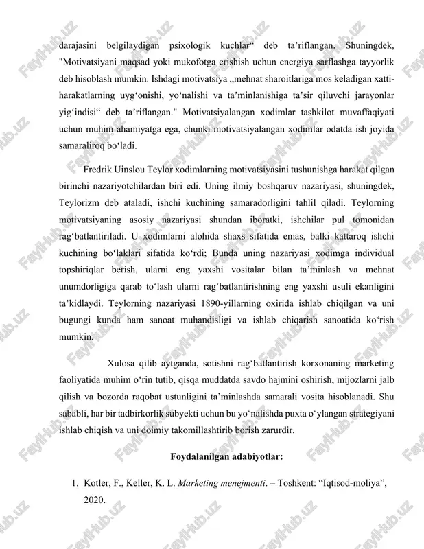 taladi, ishchi kuchining samaradorligini tahlil qiladi. teylorning motivatsiyaning asosiy nazariyasi shundan iboratki, ishchilar pul tomonidan ragʻbatlantiriladi. u xodimlarni alohida shaxs sifatida emas, balki kattaroq ishchi kuchining boʻlaklari sifatida koʻrdi; bunda uning nazariyasi xodimga individual topshiriqlar berish, ularni eng yaxshi vositalar bilan taʼminlash va mehnat unumdorligiga qarab toʻlash ularni ragʻbatlantirishning eng yaxshi usuli ekanligini taʼkidlaydi. teylorning nazariyasi 1890-yillarning oxirida ishlab chiqilgan va uni bugungi kunda ham sanoat muhandisligi va ishlab chiqarish sanoatida koʻrish mumkin. xulosa qilib aytganda, sotishni rag‘batlantirish korxonaning marketing faoliyatida muhim o‘rin tutib, qisqa muddatda savdo hajmini oshirish, mijozlarni jalb qilish va bozorda raqobat ustunligini ta’minlashda samarali vosita hisoblanadi. shu sababli, har bir tadbirkorlik subyekti uchun bu yo‘nalishda puxta o‘ylangan strategiyani ishlab chiqish va uni doimiy takomillashtirib borish zarurdir. foydalanilgan adabiyotlar: 1. kotler, f., keller, k. l. marketing menejmenti. – toshkent: “iqtisod-moliya”, 2020. 2. xo‘jayev, a. marketing asoslari. – toshkent: “fan va texnologiya”, 2019. 3. murodova, m. sotishni rag‘batlantirish …
