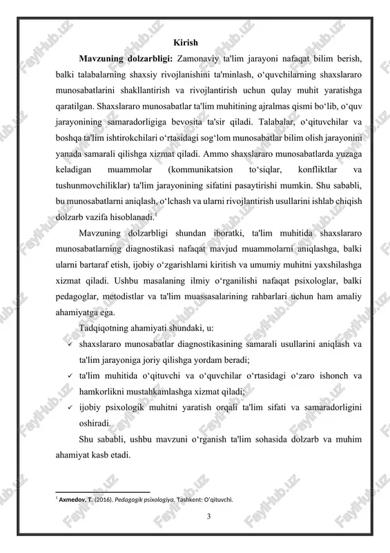 ash; · o‘qituvchi va o‘quvchilar, shuningdek, o‘quvchilar o‘rtasidagi o‘zaro aloqalarning samaradorligini oshirish bo‘yicha tavsiyalar ishlab chiqish. tadqiqotning asosiy maqsadi shaxslararo munosabatlar diagnostikasining samaradorligini oshirish orqali ta'lim jarayonining sifatini va psixologik muhitni yaxshilashga hissa qo‘shishdan iborat. tadqiqot ob’ekti: ta'lim muhitida shaxslararo munosabatlar jarayoni, ya'ni o‘qituvchilar, o‘quvchilar va ta'lim ishtirokchilari o‘rtasida yuzaga keladigan o‘zaro aloqalar va ular bilan bog‘liq ijtimoiy-psixologik munosabatlar. bu jarayonlar ta'lim muassasasining ichki muhitida kechadi va ular o‘quvchilarning shaxsiy rivojlanishi, bilim olish samaradorligi hamda o‘qituvchilar faoliyatining muvaffaqiyatiga bevosita ta'sir qiladi. tadqiqot predmeti: ta'lim muhitida shaxslararo munosabatlarni diagnostika qilish jarayoni va ularni aniqlash, o‘lchash hamda baholash uchun qo‘llaniladigan metodlar va usullar. bu jarayonda o‘quvchilar va o‘qituvchilar o‘rtasidagi o‘zaro aloqalar, ijtimoiy-psixologik muhitning ta'lim jarayoniga ta'siri, shuningdek, konflikt va kommunikatsion to‘siqlarni aniqlash va bartaraf etish masalalari o‘rganiladi. tadqiqotning ilmiy farazi: ta'lim muhitida shaxslararo munosabatlarni diagnostika qilish uchun samarali metodlarni qo‘llash: · shaxslararo munosabatlarning mavjud holatini aniqlash; · ijtimoiy-psixologik muhitni yaxshilash uchun amaliy …