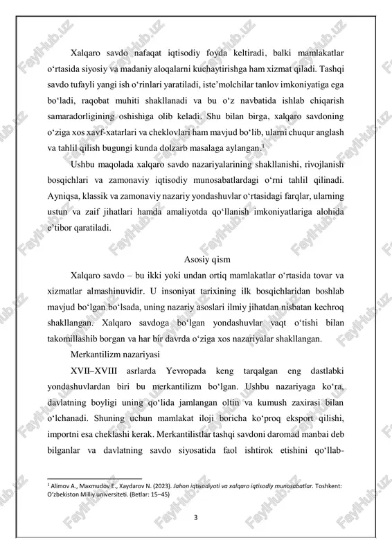 di. ayniqsa, klassik va zamonaviy nazariy yondashuvlar o‘rtasidagi farqlar, ularning ustun va zaif jihatlari hamda amaliyotda qo‘llanish imkoniyatlariga alohida e’tibor qaratiladi. asosiy qism xalqaro savdo – bu ikki yoki undan ortiq mamlakatlar o‘rtasida tovar va xizmatlar almashinuvidir. u insoniyat tarixining ilk bosqichlaridan boshlab mavjud bo‘lgan bo‘lsada, uning nazariy asoslari ilmiy jihatdan nisbatan kechroq shakllangan. xalqaro savdoga bo‘lgan yondashuvlar vaqt o‘tishi bilan takomillashib borgan va har bir davrda o‘ziga xos nazariyalar shakllangan. merkantilizm nazariyasi xvii–xviii asrlarda yevropada keng tarqalgan eng dastlabki yondashuvlardan biri bu merkantilizm bo‘lgan. ushbu nazariyaga ko‘ra, davlatning boyligi uning qo‘lida jamlangan oltin va kumush zaxirasi bilan o‘lchanadi. shuning uchun mamlakat iloji boricha ko‘proq eksport qilishi, importni esa cheklashi kerak. merkantilistlar tashqi savdoni daromad manbai deb bilganlar va davlatning savdo siyosatida faol ishtirok etishini qo‘llab- 1 alimov a., maxmudov e., xaydarov n. (2023). jahon iqtisodiyoti va xalqaro iqtisodiy munosabatlar. toshkent: o‘zbekiston milliy universiteti. (betlar: 15–45) 4 quvvatlaganlar. biroq bu …