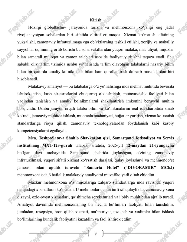 ohlar talabini ham qondira oladigan darajadagi sharoitlarga ega. amaliyot davomida men mehmonxonaning turli bo‘limlari bilan tanishdim, xodimlar bilan bevosita ishladim, mijozlarga xizmat ko‘rsatish jarayonida ishtirok etdim, bron qilish tizimi, ma’muriy boshqaruv, tartib-intizom, tozalik va gigiyena, buxgalteriya hisobi, marketing faoliyati kabi sohalarda amaliy tajriba orttirdim. ushbu hisobotda o‘zim o‘tagan amaliyot jarayonidagi barcha muhim bosqichlar, amaliyot joyi faoliyatining umumiy ko‘rinishi, tanishilgan bo‘limlar, bajarilgan vazifalar, egallangan bilim va malakalar, duch kelgan muammolar, ularning echimlari, amaliyot davomida o‘zlashtirilgan kasbiy kompetensiyalar, shuningdek xulosa va takliflar batafsil bayon etilgan. hisobot, bir tomondan, mening malakaviy amaliyot davomida egallagan bilimlarim va tajribamning ifodasi bo‘lsa, ikkinchi tomondan, bu sohaga oid kelgusidagi faoliyatimda asosiy tayanch poydevor sifatida xizmat qiladi. hisobotda bayon etilgan fikr-mulohazalar va tahlillar orqali xizmat ko‘rsatish sohasida samarali faoliyat yuritish uchun qanday tayyorgarlik talab etilishi va unga qanday yondashuv zarurligi haqida aniq tasavvur hosil qilish mumkin. 1. samaria hotel faoliyati haqida umumiy ma’lumot men malakaviy amaliyotni o‘tgan samaria …