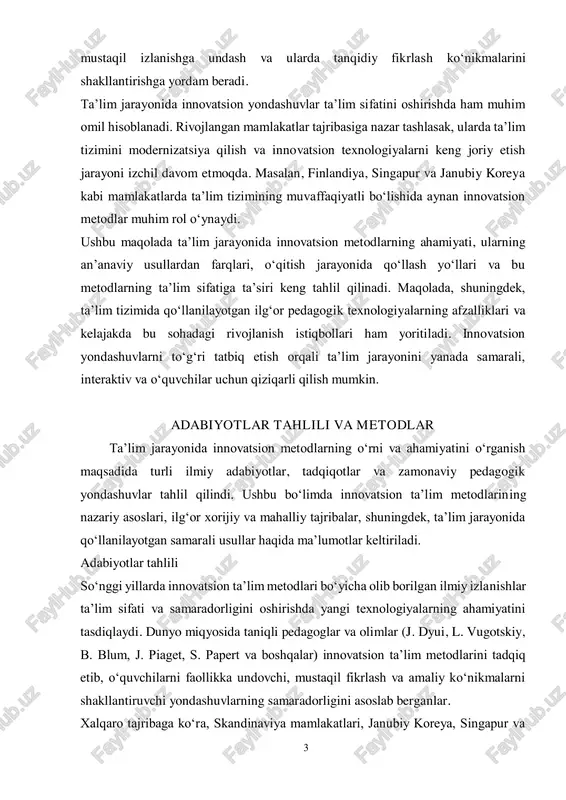 o‘quvchilarning faolligini oshirish, 3 mustaqil izlanishga undash va ularda tanqidiy fikrlash ko‘nikmalarini shakllantirishga yordam beradi. ta’lim jarayonida innovatsion yondashuvlar ta’lim sifatini oshirishda ham muhim omil hisoblanadi. rivojlangan mamlakatlar tajribasiga nazar tashlasak, ularda ta’lim tizimini modernizatsiya qilish va innovatsion texnologiyalarni keng joriy etish jarayoni izchil davom etmoqda. masalan, finlandiya, singapur va janubiy koreya kabi mamlakatlarda ta’lim tizimining muvaffaqiyatli bo‘lishida aynan innovatsion metodlar muhim rol o‘ynaydi. ushbu maqolada ta’lim jarayonida innovatsion metodlarning ahamiyati, ularning an’anaviy usullardan farqlari, o‘qitish jarayonida qo‘llash yo‘llari va bu metodlarning ta’lim sifatiga ta’siri keng tahlil qilinadi. maqolada, shuningdek, ta’lim tizimida qo‘llanilayotgan ilg‘or pedagogik texnologiyalarning afzalliklari va kelajakda bu sohadagi rivojlanish istiqbollari ham yoritiladi. innovatsion yondashuvlarni to‘g‘ri tatbiq etish orqali ta’lim jarayonini yanada samarali, interaktiv va o‘quvchilar uchun qiziqarli qilish mumkin. adabiyotlar tahlili va metodlar ta’lim jarayonida innovatsion metodlarning o‘rni va ahamiyatini o‘rganish maqsadida turli ilmiy adabiyotlar, tadqiqotlar va zamonaviy pedagogik yondashuvlar tahlil qilindi. ushbu bo‘limda innovatsion ta’lim metodlarining …