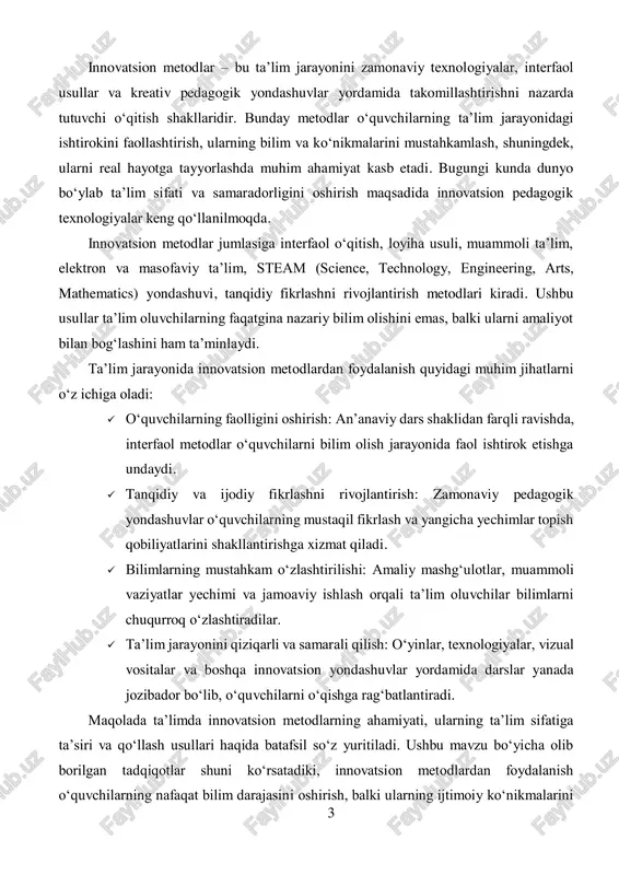 tsion metodlardan foydalanish quyidagi muhim jihatlarni o‘z ichiga oladi:  o‘quvchilarning faolligini oshirish: an’anaviy dars shaklidan farqli ravishda, interfaol metodlar o‘quvchilarni bilim olish jarayonida faol ishtirok etishga undaydi.  tanqidiy va ijodiy fikrlashni rivojlantirish: zamonaviy pedagogik yondashuvlar o‘quvchilarning mustaqil fikrlash va yangicha yechimlar topish qobiliyatlarini shakllantirishga xizmat qiladi.  bilimlarning mustahkam o‘zlashtirilishi: amaliy mashg‘ulotlar, muammoli vaziyatlar yechimi va jamoaviy ishlash orqali ta’lim oluvchilar bilimlarni chuqurroq o‘zlashtiradilar.  ta’lim jarayonini qiziqarli va samarali qilish: o‘yinlar, texnologiyalar, vizual vositalar va boshqa innovatsion yondashuvlar yordamida darslar yanada jozibador bo‘lib, o‘quvchilarni o‘qishga rag‘batlantiradi. maqolada ta’limda innovatsion metodlarning ahamiyati, ularning ta’lim sifatiga ta’siri va qo‘llash usullari haqida batafsil so‘z yuritiladi. ushbu mavzu bo‘yicha olib borilgan tadqiqotlar shuni ko‘rsatadiki, innovatsion metodlardan foydalanish o‘quvchilarning nafaqat bilim darajasini oshirish, balki ularning ijtimoiy ko‘nikmalarini 4 ham shakllantirishga xizmat qiladi. shu boisdan, zamonaviy ta’lim tizimida innovatsion metodlarni joriy etish va ularning samaradorligini oshirish dolzarb masalalardan biri bo‘lib qolmoqda. asosiy qism: …