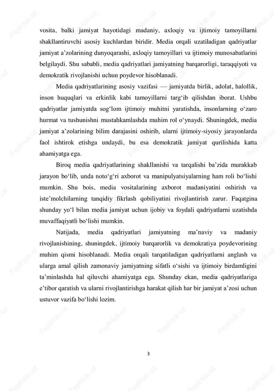 da sog‘lom ijtimoiy muhitni yaratishda, insonlarning o‘zaro hurmat va tushunishni mustahkamlashda muhim rol o‘ynaydi. shuningdek, media jamiyat a’zolarining bilim darajasini oshirib, ularni ijtimoiy-siyosiy jarayonlarda faol ishtirok etishga undaydi, bu esa demokratik jamiyat qurilishida katta ahamiyatga ega. biroq media qadriyatlarining shakllanishi va tarqalishi ba’zida murakkab jarayon bo‘lib, unda noto‘g‘ri axborot va manipulyatsiyalarning ham roli bo‘lishi mumkin. shu bois, media vositalarining axborot madaniyatini oshirish va iste’molchilarning tanqidiy fikrlash qobiliyatini rivojlantirish zarur. faqatgina shunday yo‘l bilan media jamiyat uchun ijobiy va foydali qadriyatlarni uzatishda muvaffaqiyatli bo‘lishi mumkin. natijada, media qadriyatlari jamiyatning ma’naviy va madaniy rivojlanishining, shuningdek, ijtimoiy barqarorlik va demokratiya poydevorining muhim qismi hisoblanadi. media orqali tarqatiladigan qadriyatlarni anglash va ularga amal qilish zamonaviy jamiyatning sifatli o‘sishi va ijtimoiy birdamligini ta’minlashda hal qiluvchi ahamiyatga ega. shunday ekan, media qadriyatlariga e’tibor qaratish va ularni rivojlantirishga harakat qilish har bir jamiyat a’zosi uchun ustuvor vazifa bo‘lishi lozim.