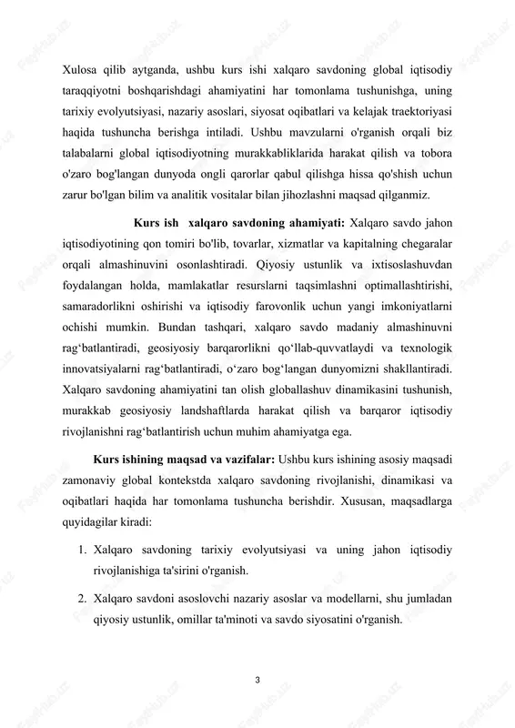 ro savdoning tarixiy evolyutsiyasi va uning jahon iqtisodiy rivojlanishiga ta'sirini o'rganish. 2. xalqaro savdoni asoslovchi nazariy asoslar va modellarni, shu jumladan qiyosiy ustunlik, omillar ta'minoti va savdo siyosatini o'rganish. 3. iqtisodiy o'sishni rag'batlantirish, innovatsiyalarni rag'batlantirish va ijtimoiy-iqtisodiy rivojlanishni rag'batlantirishda xalqaro savdoning rolini tahlil qilish. 4. savdo siyosati, qoidalar va savdo shartnomalarining savdo oqimlari, bozorga kirish va iqtisodiy farovonlikka ta'sirini baholash. 5. raqamlashtirish, barqarorlik va geosiyosiy o'zgarishlarni o'z ichiga olgan xalqaro savdodagi rivojlanayotgan tendentsiyalar va kelajak istiqbollarini baholash. 6. xalqaro savdo va globallashuv bilan bog'liq murakkab muammolarni tahlil qilish uchun tanqidiy fikrlash qobiliyatlari va analitik vositalarni rivojlantirish. kurs ishining ob'ekti va mavzusi: ushbu kurs ishining ob'ekti xalqaro savdo bo'lib, u davlatlar o'rtasida tovarlar, xizmatlar va kapital almashinuvini o'z ichiga oladi. kurs ishining predmeti xalqaro savdoning turli jihatlarini, jumladan, uning tarixiy evolyutsiyasi, nazariy asoslari, siyosat oqibatlari va kelajakdagi istiqbollarini o'z ichiga oladi. ushbu o'lchovlarni o'rganib chiqib, biz global iqtisodiyotdagi xalqaro savdoning murakkab …